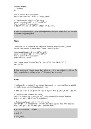 Μιχαήλ Π. Μιχαήλ
Φυσικός
89
Τότε το εµβαδό Α θα είναι σε m2
:
Α=300 cm2
=3⋅102
10-4
m2
=3⋅10-2
m2
=0,03 m2
.
γ) Γνωρίζουµε ότι 1 mm=10-3
m, οπότε
1mm2
=1mm⋅1mm=10-3
m⋅10-3
m=10-6
m2
.
Τότε το εµβαδό Α θα είναι σε m2
:
Α=12⋅104
mm2
=12⋅104
10-6
m2
=12⋅10-2
m2
=0,12 m2
.
5. Ένα κυλινδρικό σύρµα έχει εµβαδό εγκάρσιας διατοµής Α=4π mm2
. Να βρεθεί η
ακτίνα του σύρµατος σε m.
Λύση:
Γνωρίζουµε ότι το εµβαδό Α της εγκάρσιας διατοµής του σύρµατος (εµβαδό
κύκλου) δίνεται από τη σχέση Α=π⋅r2
όπου r είναι η ακτίνα.
Ακόµη γνωρίζουµε ότι 1 mm=10-3
m, οπότε
1mm2
=1mm⋅1mm=10-3
m⋅10-3
m=10-6
m2
.
Τότε το εµβαδό Α θα είναι σε m2
:
Α=4π mm2
=4π⋅10-6
m2
.
Τότε έχουµε Α=π⋅r2
ή 4π⋅10-6
=π⋅r2
ή r2
=4⋅10-6
m2
ή r=
6 2
4 10 m
−
⋅ ή
r=2⋅10-3
m.
6. Μια ορθογώνια ξύλινη πλάκα έχει µήκος α=1,4 m και πλάτος β=80 cm. Να
βρείτε το εµβαδό της πλάκας α) σε m2
, β) σε dm2
και γ) σε mm2
.
Λύση:
Γνωρίζουµε ότι το εµβαδό Α της πλάκας δίνεται από τον τύπο που δίνει το εµβαδό
του ορθογωνίου παραλληλογράµµου Α=α ⋅β.
α) Έτσι για α=1,4 m και β=80 cm =0,8 m έχουµε Α=α ⋅β ή Α=1,4 ⋅0,8=1,12 m2
.
β) Γνωρίζουµε ότι 1 m=10 dm, οπότε
1 m2
=1m⋅1m=10 dm⋅10 dm=102
dm2
. Οπότε το εµβαδό Α σε dm2
θα είναι
Α=1,12 m2
ή Α=1,12⋅102
dm2
ή Α=112 dm2
.
γ) Ακόµη γνωρίζουµε ότι 1 m=103
mm, οπότε
1m2
=1m⋅1m=103
mm⋅103
mm=106
mm2
. Οπότε το εµβαδό Α σε mm2
θα είναι
Α=1,12 m2
ή Α=1,12⋅106
mm2
ή Α=1.120.000 mm2
.
7. Να µετατραπεί σε L, ο όγκος:
α) V=8 m3
β) V=4,48 mL
 