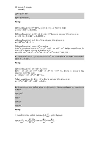 90 Μιχαήλ Π. Μιχαήλ
Φυσικός
γ) V=2⋅104
dm3
δ) V=8.000 mm3
.
Λύση:
α) Γνωρίζουµε ότι 1m3
=103
L, οπότε o όγκος V θα είναι σε L:
V=8 m3
=8⋅103
L=8.000 L.
β) Γνωρίζουµε ότι 1 L=103
mL ή 1mL=10-3
L, οπότε o όγκος V θα είναι σε L:
V=4,48 mL=4,48⋅10-3
L=0,00448 L.
γ) Γνωρίζουµε ότι 1 L=1 dm3
. Τότε o όγκος V θα είναι σε L:
V=2⋅104
dm3
=2⋅104
L.
δ) Γνωρίζουµε ότι 1 mm=10-3
m, οπότε
1mm3
=1mm⋅1mm⋅1mm=10-3
m⋅10-3
m⋅10-3
m =10-9
m3
. Ακόµη γνωρίζουµε ότι
1m3
=103
L. Οπότε o όγκος V θα είναι σε L:
V=8.000 mm3
=8⋅103
⋅10-9
m3
=8⋅103
⋅10-9
⋅103
L=8⋅10-3
L=0,008 L.
8. Ένα στερεό σώµα έχει όγκο V=100 cm3
. Να υπολογίσετε τον όγκο του στερεού
α) σε m3
, β) σε L.
Λύση:
α) Γνωρίζουµε ότι 1 cm=10-2
m, οπότε
1cm3
=1cm⋅1cm⋅1cm=10-2
m⋅10-2
m⋅10-2
m =10-6
m3
. Οπότε o όγκος V του
σώµατος σε m3
θα είναι:
V=100 cm3
=102
⋅10-6
m3
=10-4
m3
.
Ακόµη γνωρίζουµε ότι 1m3
=103
L. Οπότε o όγκος V θα είναι σε L:
V=10-4
m3
=10-4
⋅103
L=10-1
L=0,1 L.
9. Η πυκνότητα του λαδιού είναι ρλ=0,6 g/cm3
. Να µετατρέψετε την πυκνότητα
αυτή σε
α) Kg/m3
.
β) g/L
γ) Kg/L.
δ) g/mL.
Λύση:
Η πυκνότητα του λαδιού είναι ρλ=0,6 3
g
cm
οπότε έχουµε:
α) 0,6 3
g
cm
=0,6
3
6 3
10 Kg
10 m
−
−
=0,6⋅103
3
Κg
m
=600 3
Κg
m
.
 