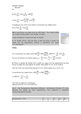 Μιχαήλ Π. Μιχαήλ
Φυσικός
91
β) 0,6 3
g
cm
=0,6 3
g
10 L
−
=600
g
L
.
γ) 0,6 3
g
cm
=0,6
3
3
10 Kg
10 L
−
−
=0,6
Kg
L
.
Γνωρίζουµε πως 1cm3
=1mL οπότε η πυκνότητα του λαδιού είναι:
δ) ρλ=0,6 3
g
cm
=0,6
g
mL
.
10. Η πυκνότητα του πάγου είναι ρπ=900 Κg/m3
. Ένα παγάκι µάζας
mπ=4,95g επιπλέει µέσα σ’ ένα ποτήρι µε νερό.
α) Να υπολογιστεί ο όγκος που έχει το παγάκι.
β) Το παγάκι λιώνει. Ποια θα είναι η µάζα και ποιος ο όγκος του
νερού που θα σχηµατιστεί; ∆ίνεται η πυκνότητα του νερού
ρν=1.000 Κg/m3
.
Λύση:
α) Η πυκνότητα του πάγου είναι 900 3
Κg
m
=900 6 3
1000g
10 cm
=900⋅10-3
3
g
cm
=0,9 3
g
cm
.
Για την πυκνότητα του πάγου ισχύει ρπ = π
π
m
V
ή Vπ= π
π
m
ρ
=
4,95
0,9
=5,5cm3
.
β) Όταν το παγάκι θα λιώσει τότε η µάζα του νερού που θα σχηµατιστεί θα είναι
ίση µε τη µάζα που είχε αρχικά το παγάκι. Άρα ισχύει mπ=mν ή mν=4,95 g.
Από τον τύπο της πυκνότητας έχουµε m=ρ⋅V. Οπότε ισχύει ρπ⋅Vπ=ρν⋅Vν. (1)
Η πυκνότητα του νερού είναι 1.000 3
Κg
m
=1.000 6 3
1000g
10 cm
=
=1.000⋅10-3
3
g
cm
=1 3
g
cm
.
Τότε από τη σχέση (1) παίρνουµε:
Έχουµε 0,9⋅5,5=1⋅Vν ή Vν=4,95 cm3
.
11. Σ’ ένα δυναµόµετρο εξασκούµε διαδοχικά κατακόρυφες δυνάµεις (F) όπως
φαίνεται στο σχήµα και αυτό επιµηκύνεται. Έτσι προκύπτει ο παρακάτω
ηµισυµπληρωµένος πίνακας.
Επιµήκυνση x: (cm) 2 9 12 20
 