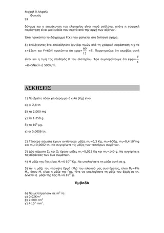 Μιχαήλ Π. Μιχαήλ
Φυσικός
93
δύναµη και η επιµήκυνση του ελατηρίου είναι ποσά ανάλογα, οπότε η γραφική
παράσταση είναι µια ευθεία που περνά από την αρχή των αξόνων.
Έτσι προκύπτει το διάγραµµα F(x) που φαίνεται στο διπλανό σχήµα.
δ) Επιλέγοντας ένα οποιοδήποτε ζευγάρι τιµών από τη γραφική παράσταση π.χ το
x=12cm και F=60N προκύπτει ότι εφφ=
60
12
=5. Παρατηρούµε ότι ακριβώς αυτή
είναι και η τιµή της σταθεράς Κ του ελατηρίου. Άρα συµπεραίνουµε ότι εφφ=
F
x
=Κ=5N/cm ή 500Ν/m.
ΑΣΚΗΣΕΙΣ
1) Να βρείτε πόσα χιλιόγραµµα ή κιλά (Κg) είναι:
α) οι 2,8 tn
β) τα 2.000 mg
γ) τα 1.250 g
δ) τα 106
µg.
ε) οι 0,0056 tn.
2) Τέσσερα σώµατα έχουν αντίστοιχα µάζες m1=0,3 Kg, m2=600g, m3=0,4⋅106
mg
και m4=0,0002 tn. Να συγκρίνετε τις µάζες των τεσσάρων σωµάτων.
3) ∆ύο σώµατα Σ1 και Σ2 έχουν µάζες m1=0,025 Kg και m2=140 g. Να συγκρίνετε
τις αδράνειες των δυο σωµάτων.
4) Η µάζα της Γης είναι MΓ=6⋅1024
Kg. Να υπολογίσετε τη µάζα αυτή σε g.
5) Αν η µάζα του πλανήτη Ερµή (ΜΕ) του ηλιακού µας συστήµατος, είναι ME=4%
MΓ, όπου ΜΓ είναι η µάζα της Γης, τότε να υπολογίσετε τη µάζα του Ερµή σε tn.
∆ίνεται η µάζα της Γης MΓ=6⋅1027
g.
Εµβαδό
6) Να µετατραπούν σε m2
τα:
α) 0,02Κm2
β) 2.000 cm2
γ) 4⋅103
mm2
.
 