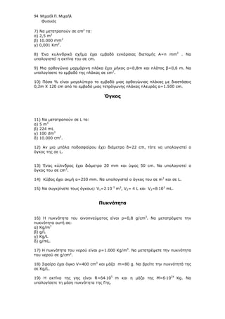 94 Μιχαήλ Π. Μιχαήλ
Φυσικός
7) Να µετατραπούν σε cm2
τα:
α) 2,5 m2
β) 10.000 mm2
γ) 0,001 Km2
.
8) Ένα κυλινδρικό σχήµα έχει εµβαδό εγκάρσιας διατοµής Α=π mm2
. Να
υπολογιστεί η ακτίνα του σε cm.
9) Μια ορθογώνια µαρµάρινη πλάκα έχει µήκος α=0,8m και πλάτος β=0,6 m. Να
υπολογίσετε το εµβαδό της πλάκας σε cm2
.
10) Πόσο % είναι µεγαλύτερο το εµβαδό µιας ορθογώνιας πλάκας µε διαστάσεις
0,2m X 120 cm από το εµβαδό µιας τετράγωνης πλάκας πλευράς α=1.500 cm.
Όγκος
11) Να µετατραπούν σε L τα:
α) 5 m3
β) 224 mL
γ) 100 dm3
δ) 10.000 cm3
.
12) Αν µια µπάλα ποδοσφαίρου έχει διάµετρο δ=22 cm, τότε να υπολογιστεί ο
όγκος της σε L.
13) Ένας κύλινδρος έχει διάµετρο 20 mm και ύψος 50 cm. Να υπολογιστεί ο
όγκος του σε cm3
.
14) Κύβος έχει ακµή α=250 mm. Να υπολογιστεί ο όγκος του σε m3
και σε L.
15) Να συγκρίνετε τους όγκους: V1=2⋅10-3
m3
, V2= 4 L και V3=8⋅103
mL.
Πυκνότητα
16) Η πυκνότητα του οινοπνεύµατος είναι ρ=0,8 g/cm3
. Να µετατρέψετε την
πυκνότητα αυτή σε:
α) Κg/m3
β) g/L
γ) Kg/L
δ) g/mL.
17) Η πυκνότητα του νερού είναι ρ=1.000 Kg/m3
. Να µετατρέψετε την πυκνότητα
του νερού σε g/cm3
.
18) Σφαίρα έχει όγκο V=400 cm3
και µάζα m=80 g. Να βρείτε την πυκνότητά της
σε Kg/L.
19) Η ακτίνα της γης είναι R=64⋅105
m και η µάζα της M=6⋅1024
Kg. Να
υπολογίσετε τη µέση πυκνότητα της Γης.
 