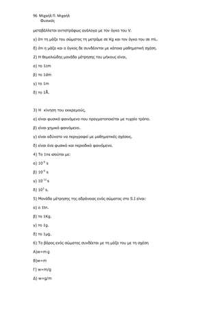 96 Μιχαήλ Π. Μιχαήλ
Φυσικός
µεταβάλλεται αντιστρόφως ανάλογα µε τον όγκο του V.
γ) ότι τη µάζα του σώµατος τη µετράµε σε Kg και τον όγκο του σε mL.
δ) ότι η µάζα και ο όγκος δε συνδέονται µε κάποια µαθηµατική σχέση.
2) Η θεµελιώδης µονάδα µέτρησης του µήκους είναι,
α) το 1cm
β) το 1dm
γ) το 1m
δ) το 1Å.
3) Η κίνηση του εκκρεµούς,
α) είναι φυσικό φαινόµενο που πραγµατοποιείται µε τυχαίο τρόπο.
β) είναι χηµικό φαινόµενο.
γ) είναι αδύνατο να περιγραφεί µε µαθηµατικές σχέσεις.
δ) είναι ένα φυσικό και περιοδικό φαινόµενο.
4) To 1ns ισούται µε:
α) 10-9
s
β) 10-6
s
γ) 10-12
s
δ) 103
s.
5) Μονάδα µέτρησης της αδράνειας ενός σώµατος στο S.I είναι:
α) ο 1tn.
β) το 1Kg.
γ) το 1g.
δ) το 1µg.
6) To βάρος ενός σώµατος συνδέεται µε τη µάζα του µε τη σχέση
Α)w=m⋅g
Β)w=m
Γ) w=m/g
∆) w=g/m
 