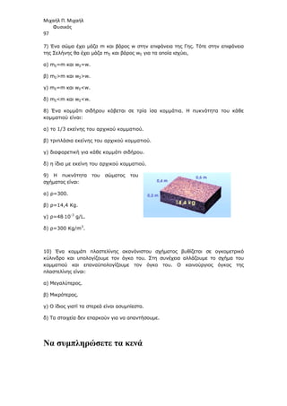 Μιχαήλ Π. Μιχαήλ
Φυσικός
97
7) Ένα σώµα έχει µάζα m και βάρος w στην επιφάνεια της Γης. Τότε στην επιφάνεια
της Σελήνης θα έχει µάζα mΣ και βάρος wΣ για τα οποία ισχύει,
α) mΣ=m και wΣ=w.
β) mΣm και wΣw.
γ) mΣ=m και wΣw.
δ) mΣm και wΣw.
8) Ένα κοµµάτι σιδήρου κόβεται σε τρία ίσα κοµµάτια. Η πυκνότητα του κάθε
κοµµατιού είναι:
α) το 1/3 εκείνης του αρχικού κοµµατιού.
β) τριπλάσια εκείνης του αρχικού κοµµατιού.
γ) διαφορετική για κάθε κοµµάτι σιδήρου.
δ) η ίδια µε εκείνη του αρχικού κοµµατιού.
9) Η πυκνότητα του σώµατος του
σχήµατος είναι:
α) ρ=300.
β) ρ=14,4 Kg.
γ) ρ=48⋅10-3
g/L.
δ) ρ=300 Kg/m3
.
10) Ένα κοµµάτι πλαστελίνης ακανόνιστου σχήµατος βυθίζεται σε ογκοµετρικό
κύλινδρο και υπολογίζουµε τον όγκο του. Στη συνέχεια αλλάζουµε το σχήµα του
κοµµατιού και επαναϋπολογίζουµε τον όγκο του. Ο καινούργιος όγκος της
πλαστελίνης είναι:
α) Μεγαλύτερος.
β) Μικρότερος.
γ) Ο ίδιος γιατί τα στερεά είναι ασυµπίεστα.
δ) Τα στοιχεία δεν επαρκούν για να απαντήσουµε.
Να συµπληρώσετε τα κενά
 
