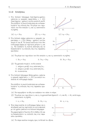 6 Γ. Χ. Παπαδημητρίου
1.1.2 Ασκήσεις
1. Στο διπλανό διάγραμμα διαστήματος-χρόνου
φαίνονται οι γραφικές παραστάσεις s = f(t)
(διαστήματος - χρόνου) για δύο κινητά Α και Β.
Να επιλέξετε τη σωστή απάντηση και να δικαιο-
λογήστε την επιλογή σας: Τα μέτρα των ταχυ-
τήτων των δύο κινητών vA και vB ικανοποιούν
τη σχέση: t1 2t1
s1
t
s
0
A
B
(αʹ) vA = 2vB (βʹ) vA = 4vB (γʹ) vB = 2vA
2. Στο διπλανό σχήμα φαίνονται οι γραφικές πα-
ραστάσεις x = f(t) (θέσης - χρόνου) για δύο
κινητά Α και Β. Τα κινητά κινούνται στον ίδιο
ευθύγραμμο δρόμο με ταχύτητες μέτρων vA και
vB. Να επιλέξετε τη σωστή απάντηση και να
δικαιολογήστε τις επιλογές σας στις παρακάτω
ερωτήσεις: t1
3x1
5x1
t
x
0
A
B
(αʹ) Τα μέτρα των ταχυτήτων των δύο κινητών vA και vB ικανοποιούν τη σχέση:
i. 2vA = 5vB ii. 5vA = 2vB iii. 3vA = 5vB
(βʹ) Τη χρονική στιγμή t1 τα δύο κινητά:
i. απέχουν μεταξύ τους απόσταση 5x1.
ii. απέχουν μεταξύ τους απόσταση 2x1.
iii. συναντώνται.
3. Στο διπλανό διάγραμμα θέσης-χρόνου φαίνεται
η γραφική παράσταση x = f(t) για κινητό που
κινείται σε ευθύγραμμο δρόμο.
Να επιλέξετε τη σωστή απάντηση και να δικαιο-
λογήστε τις επιλογές σας στις παρακάτω ερω-
τήσεις: t1 2t1 4t1
x1
t
x
0
(αʹ) Να περιγράψετε τα είδη των κινήσεων που κάνει το σώμα.
(βʹ) Τα μέτρα των ταχυτήτων v1 και v2 τα χρονικά διαστήματα 0 → t1 και 2t1 → 4t1 αντίστοιχα,
ικανοποιούν τη σχέση:
i. v1 = 2v2 ii. 2v1 = v2 iii. v1 = v2
4. Ένα σώμα κινείται σε ευθύγραμμο δρόμο και η
αλγεβρική τιμή της ταχύτητάς του σε συνάρτηση
με τον χρόνο φαίνεται στο διπλανό διάγραμμα.
Να χαρακτηρίσετε Σωστές (Σ) ή Λάθος (Λ) και
να δικαιολογήστε τις επιλογές σας στις παρα-
κάτω προτάσεις:
t1 2t1
−v1
2v1
t
v
0
(αʹ) Το σώμα κινείται συνεχώς προς τα θετικά του άξονα.
 