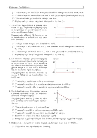 Ευθύγραμμη Ομαλή Κίνηση 7
(βʹ) Το διάστημα s1 που διανύει από 0 → t1 είναι ίσο από το διάστημα που διανύει από t1 → 2t1.
(γʹ) Αν το διάστημα που διανύει από 0 → t1 είναι s1 τότε η συνολική του μετατόπιση είναι +s1/2.
(δʹ) Το συνολικό διάστημα που διανύει το σώμα είναι 3v1t1.
(εʹ) Η μέση ταχύτητά του για το χρονικό διάστημα 0 → 2t1 είναι 3
2 v1.
5. Στο διπλανό σχήμα φαίνεται η γραφική παρά-
σταση v = f(t) (αλγεβρική τιμή της ταχύτητας
σε συνάρτηση με τον χρόνο) για κινητό που κι-
νείται σε ευθύγραμμο δρόμο.
Να χαρακτηρίσετε Σωστές (Σ) ή Λάθος (Λ) και
να δικαιολογήστε τις επιλογές σας στις παρα-
κάτω προτάσεις: t1
v1
3v1
t
v
0
(αʹ) Το σώμα κινείται συνεχώς προς τα θετικά του άξονα.
(βʹ) Το διάστημα s1 που διανύει από 0 → t1 είναι τριπλάσιο από το διάστημα που διανύει από
t1 → 2t1.
(γʹ) Αν το διάστημα που διανύει από 0 → t1 είναι s1 τότε η συνολική του μετατόπιση είναι 3s1.
(δʹ) Η μέση ταχύτητά του για το χρονικό διάστημα 0 → 2t1 είναι 2v1.
6. Στο παρακάτω διάγραμμα φαίνονται οι γραφικές
παραστάσεις της αλγεβρική τιμής της ταχύτητας
σε συνάρτηση με τον χρόνο για δύο αυτοκίνητα
που κινούνται στον ίδιο ευθύγραμμο δρόμο. Την
χρονική στιγμή t1 = 10 s τα δύο αυτοκίνητα
περνάνε από το ίδιο σημείο του δρόμου.
Να χαρακτηρίσετε τις παρακάτω προτάσεις ως
σωστές ή λάθος και να δικαιολογήσετε την
άποψή σας.
10
−10
20 A
B
t(sec)
v(m/s)
0
(αʹ) Τα αυτοκίνητα κινούνται σε αντίθετες κατευθύνσεις.
(βʹ) Τη χρονική στιγμή t0 = 0 τα αυτοκίνητα απέχουν μεταύ τους d = 200 m.
(γʹ) Τη χρονική στιγμή t = 15 s τα αυτοκίνητα απέχουν μεταξύ τους 150 m.
7. Στο διπλανό διάγραμμα θέσης-χρόνου φαίνεται
η γραφική παράσταση x = f(t) για κινητό που
κινείται σε ευθύγραμμο δρόμο.
Να χαρακτηρίσετε Σωστές ή Λάθος τις παρα-
κάτω προτάσεις και να δικαιολογήστε τις επιλο-
γές σας:
t1 2t1 3t1
−x1
2x1
t
x
0
(αʹ) Το κινητό κινείται προς τα θετικά του άξονα.
(βʹ) Τη χρονική στιγμή 2t1 η ταχύτητα του σώματος αλλάζει φορά.
(γʹ) Τη χρονική στιγμή 2t1 το σώμα περνά από την αρχή των αξόνων.
(δʹ) Η κίνηση του κινητού είναι πάντα Ευθύγραμμη Ομαλή.
(εʹ) Η ταχύτητα τη χρονική στιγμή 3t1 είναι αντίθετη από την ταχύτητα τη χρονική στιγμή t1.
8. Η εξίσωση ενός ποδηλάτη που κινείται σε μεγάλο ευθύγραμμο δρόμο είναι x = 8t (S.I.).
(αʹ) Να βρεθεί το είδος την κίνησης του ποδηλάτη.
 