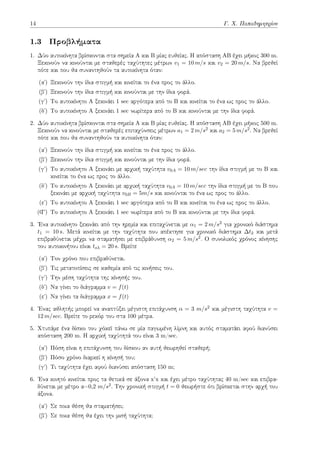 14 Γ. Χ. Παπαδημητρίου
1.3 Προβλήματα
1. Δύο αυτοκίνητα βρίσκονται στα σημεία Α και Β μίας ευθείας. Η απόσταση ΑΒ έχει μήκος 300 m.
Ξεκινούν να κινούνται με σταθερές ταχύτητες μέτρων v1 = 10 m/s και v2 = 20 m/s. Να βρεθεί
πότε και που θα συναντηθούν τα αυτοκίνητα όταν:
(αʹ) Ξεκινούν την ίδια στιγμή και κινείται το ένα προς το άλλο.
(βʹ) Ξεκινούν την ίδια στιγμή και κινούνται με την ίδια φορά.
(γʹ) Το αυτοκίνητο Α ξεκινάει 1 sec αργότερα από το Β και κινείται το ένα ως προς το άλλο.
(δʹ) Το αυτοκίνητο Α ξεκινάει 1 sec νωρίτερα από το Β και κινούνται με την ίδια φορά.
2. Δύο αυτοκίνητα βρίσκονται στα σημεία Α και Β μίας ευθείας. Η απόσταση ΑΒ έχει μήκος 500 m.
Ξεκινούν να κινούνται με σταθερές επιταχύνσεις μέτρων a1 = 2 m/s2 και a2 = 5 m/s2. Να βρεθεί
πότε και που θα συναντηθούν τα αυτοκίνητα όταν:
(αʹ) Ξεκινούν την ίδια στιγμή και κινείται το ένα προς το άλλο.
(βʹ) Ξεκινούν την ίδια στιγμή και κινούνται με την ίδια φορά.
(γʹ) Το αυτοκίνητο Α ξεκινάει με αρχική ταχύτητα v0A = 10 m/sec την ίδια στιγμή με το Β και
κινείται το ένα ως προς το άλλο.
(δʹ) Το αυτοκίνητο Α ξεκινάει με αρχική ταχύτητα v0A = 10 m/sec την ίδια στιγμή με το Β που
ξεκινάει με αρχική ταχύτητα v0B = 5m/s και κινούνται το ένα ως προς το άλλο.
(εʹ) Το αυτοκίνητο Α ξεκινάει 1 sec αργότερα από το Β και κινείται το ένα ως προς το άλλο.
(Ϛʹ) Το αυτοκίνητο Α ξεκινάει 1 sec νωρίτερα από το Β και κινούνται με την ίδια φορά.
3. Ένα αυτοκίνητο ξεκινάει από την ηρεμία και επιταχύνεται με α1 = 2 m/s2 για χρονικό διάστημα
t1 = 10 s. Μετά κινείται με την ταχύτητα που απέκτησε για χρονικό διάστημα ∆t2 και μετά
επιβραδύνεται μέχρι να σταματήσει με επιβράδυνση α2 = 5 m/s2. Ο συνολικός χρόνος κίνησης
του αυτοκινήτου είναι toλ = 20 s. Βρείτε
(αʹ) Τον χρόνο που επιβραδύνεται.
(βʹ) Τις μετατοπίσεις σε καθεμία από τις κινήσεις του.
(γʹ) Την μέση ταχύτητα της κίνησής του.
(δʹ) Να γίνει το διάγραμμα v = f(t)
(εʹ) Να γίνει τα διάγραμμα x = f(t)
4. Ένας αθλητής μπορεί να αναπτύξει μέγιστη επιτάχυνση α = 3 m/s2 και μέγιστη ταχύτητα v =
12 m/sec. Βρείτε το ρεκόρ του στα 100 μέτρα.
5. Χτυπάμε ένα δίσκο του χόκεϊ πάνω σε μία παγωμένη λίμνη και αυτός σταματάει αφού διανύσει
απόσταση 200 m. Η αρχική ταχύτητά του είναι 3 m/sec.
(αʹ) Πόση είναι η επιτάχυνση του δίσκου αν αυτή θεωρηθεί σταθερή;
(βʹ) Πόσο χρόνο διαρκεί η κίνησή του;
(γʹ) Τι ταχύτητα έχει αφού διανύσει απόσταση 150 m;
6. Ένα κινητό κινείται προς τα θετικά σε άξονα x’x και έχει μέτρο ταχύτητας 40 m/sec και επιβρα-
δύνεται με μέτρο α=0,2 m/s2. Την χρονική στιγμή t = 0 θεωρήστε ότι βρίσκεται στην αρχή του
άξονα.
(αʹ) Σε ποια θέση θα σταματήσει;
(βʹ) Σε ποια θέση θα έχει την μισή ταχύτητα;
 