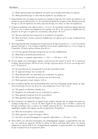 Προβλήματα 15
(γʹ) Πόση ταχύτητα έχει όταν βρίσκεται στο μισό της συνολικής απόστασης που διανύει;
(δʹ) Πόση μετατόπιση έχει το τελευταίο δευτερόλεπτο της κίνησής του;
7. Σώμα ξεκινάει από την ηρεμία και κινείται με σταθερή επιτάχυνση. Στο πρώτο δευτερόλεπτο της
κίνησή του μετατοπίζεται κατά 1 m. Σε ποια θέση θα βρίσκεται σε χρόνο 2 min; Πόση μετατόπιση
θα έχει το 12ο δευτερόλεπτο και πόση ταχύτητα θα έχει στο τέλος του ίδιου δευτερολέπτου;
8. Ο χρόνος αντίδρασης ενός οδηγού είναι ta = 0, 4 sec. Το αυτοκίνητο κινείται με αρχική ταχύτητα
20 m/sec και ο οδηγός αντιλαμβάνεται ένα εμπόδιο στα 23 m. Αν η μέγιστη επιβράδυνση που
μπορούν να πετύχουν τα φρένα του αυτοκινήτου είναι μέτρου 10 m/s2
(αʹ) Με ποια ταχύτητα θα συγκρουστεί το αυτοκίνητο στο εμπόδιο;
(βʹ) Ποια θα έπρεπε να ήταν η μέγιστη επιβράδυνση των φρένων ώστε να μην συγκρουστεί με
το εμπόδιο;
9. Ένα σώμα ξεκινάει από την ηρεμία και επιταχύνεται με επιτάχυνση μέτρου a1 = 1 m/s2 για κάποιο
χρονικό διάστημα t1. Στη συνέχεια επιβραδύνεται με μέτρο επιβράδυνσης a2 = 2 m/s2 μέχρι να
σταματήσει. Ο ολικός χρόνος κίνησης είναι 30 sec.
(αʹ) Για ποιο χρονικό διάστημα επιταχύνεται και για ποιο επιβραδύνεται;
(βʹ) Πόση είναι η συνολική μετατόπισή του;
(γʹ) Να γίνουν οι γραφικές παραστάσεις x = f(t), v = f(t) και a = f(t)
10. Σε ένα σημείο ενός ευθύγραμμου δρόμου συναντιούνται δύο κινητά Α και Β. Το Α κινείται με
σταθερή ταχύτητα μέτρου 108 km/h και το Β έχει ταχύτητα μέτρου 15 m/sec και επιτάχυνση 5
m/s2. Υπολογίστε:
(αʹ) Σε ποια θέση και σε ποια χρονική στιγμή θα συναντηθούν ξανά
(βʹ) Τι ταχύτητα θα έχει τότε το κινητό Β;
(γʹ) Ποια εξίσωση δίνει την απόστασή τους συναρτήσει του χρόνου;
(δʹ) Πότε γίνεται η απόστασή τους μέγιστη και ποια είναι αυτή;
(εʹ) Ποιές χρονικές στιγμές απέχουν 12,5 m;
11. Δύο αυτοκίνητα περνάνε από ένα βενζινάδικο δίπλα από ένα ευθύγραμμο μεγάλο δρόμο, με ταχύ-
τητες αντίστοιχα 5 m/sec και 10 m/sec, και επιταχύνσεις 2 m/s2 και 1 m/s2.
(αʹ) Να γραφούν οι εξισώσεις κίνησής τους
(βʹ) Εκφράστε την απόστασή τους ως συνάρτηση του χρόνου.
(γʹ) Ποια χρονική στιγμή και πότε θα συναντηθούν;
(δʹ) Ποια χρονική στιγμή θα απέχουν 10 m;
12. Ένα αυτοκίνητο που βρίσκεται σε σημείο Α μίας ευθείας, ξεκινάει από την ηρεμία και κινείται με
σταθερή επιτάχυνση a1 = 4 m/s2. Σε άλλο σημείο Β, που απέχει από το Α 500 m, κινείται ένα
δεύτερο αυτοκίνητο προς το πρώτο, με σταθερή ταχύτητα 20 m/s. Τα αυτοκίνητα κινούνται σε
παράλληλες λωρίδες ενός δρόμου και δεν συγκρούονται. Να βρεθούν:
(αʹ) Πότε θα συναντηθούν τα δύο κινητά;
(βʹ) Ποιες χρονικές στιγμές θα απέχουν 100 m;
(γʹ) Να γίνουν σε κοινά διαγράμματα οι γραφικές παραστάσεις x = f(t) και v = f(t)
13. Λόγω λάθους του ελεγκτή κυκλοφορίας στις σιδηροδρομικές γραμμές, ο μηχανοδηγός ενός τρέ-
νου, που κινείται με ταχύτητα 144 Km/h, βλέπει σε 500 m απόσταση άλλο τρένο, που κινείται
ομόρροπα με ταχύτητα 20 m/sec. Ο μηχανοδηγός εφαρμόζει τα φρένα και μόλις που καταφέρνει
να μην συγκρουστεί με το μπροστινό τρένο.
 