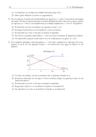 16 Γ. Χ. Παπαδημητρίου
(αʹ) Αν δεχθούμε την επιτάχυνση σταθερή πόσο μέτρο έχει αυτή;
(βʹ) Πόσο χρόνο διάρκεσε η αγωνία του μηχανοδηγού;
14. Ένα αυτοκίνητο Α περνάει από ένα βενζινάδικο με ταχύτητα vA = 20 m/s και κινείται ευθύγραμμα
και ομαλά. Την ίδια στιγμή ένα δεύτερο αυτοκίνητο Β βρίσκεται 100 m πίσω από το πρώτο, κινείται
με ταχύτητα vB = 40 m/s και επιβραδύνεται με σταθερή επιβράδυνση α = 5 m/s2. Να βρεθούν:
(αʹ) Η απόσταση των δύο αυτοκινήτων την χρονική στιγμή t = 2 s.
(βʹ) Η ελάχιστη απόσταση που θα πλησιάσουν τα δύο αυτοκίνητα.
(γʹ) Η απόστασή τους όταν το δεύτερο αυτοκίνητο σταματήσει.
(δʹ) Να γίνουν οι γραφικές παραστάσεις x = f(t) για τα δύο αυτοκίνητα σε ξεχωριστούς άξονες.
(εʹ) Να παρασταθεί γραφικά η απόστασή d τους σε συνάρτηση με τον χρόνο, d = f(t)
15. Στο παρακάτω διάγραμμα ταχύτητας-χρόνου v = f(t) έχουν σχεδιαστεί οι ταχύτητες δύο αυτο-
κινήτων Α και Β, που την χρονική στιγμή t = 0 συναντούνται στην αρχή του άξονα x′x. Να
βρεθούν:
5 10 15
10
20
30
B
A
t(sec)
v(m
s )
Διάγραμμα (α)
0
(αʹ) Το είδος της κίνησης των δύο αυτοκινήτων και οι εξισώσεις κίνησής τους.
(βʹ) Η μέγιστη απόσταση που θα έχουν τα δύο αυτοκίνητα (μέχρι την χρονική στιγμή που θα
ξανασυναντηθούν).
(γʹ) Η απόστασή τους όταν το δεύτερο αυτοκίνητο σταματήσει.
(δʹ) Η χρονική στιγμή που το αυτοκίνητο Α περνάει το αυτοκίνητο Β.
(εʹ) Οι ταχύτητές τους όταν το αυτοκίνητο Α περνάει το αυτοκίνητο Β.
 