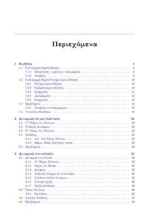 Περιεχόμενα
1 Κινήσεις 1
1.1 Ευθύγραμμη Ομαλή Κίνηση . . . . . . . . . . . . . . . . . . . . . . . . . . . . . . . 3
1.1.1 Μετατόπιση - ταχύτητα - διαγράμματα . . . . . . . . . . . . . . . . . . . . . . 3
1.1.2 Ασκήσεις . . . . . . . . . . . . . . . . . . . . . . . . . . . . . . . . . . . . . 6
1.2 Ευθύγραμμη Ομαλά Επιταχυνόμενη Κίνηση . . . . . . . . . . . . . . . . . . . . . . . 10
1.2.1 Επιταχυνόμενη Κίνηση . . . . . . . . . . . . . . . . . . . . . . . . . . . . . . 10
1.2.2 Επιβραδυνόμενη Κίνηση . . . . . . . . . . . . . . . . . . . . . . . . . . . . . 10
1.2.3 Εφαρμογές . . . . . . . . . . . . . . . . . . . . . . . . . . . . . . . . . . . . 11
1.2.4 Διαγράμματα . . . . . . . . . . . . . . . . . . . . . . . . . . . . . . . . . . . 12
1.2.5 Εφαρμογές . . . . . . . . . . . . . . . . . . . . . . . . . . . . . . . . . . . . 13
1.3 Προβλήματα . . . . . . . . . . . . . . . . . . . . . . . . . . . . . . . . . . . . . . . . 14
1.3.1 Ασκήσεις στα διαγράμματα . . . . . . . . . . . . . . . . . . . . . . . . . . . . 17
1.4 Τυπολόγιο Κινήσεων . . . . . . . . . . . . . . . . . . . . . . . . . . . . . . . . . . . 18
2 Δυναμική σε μία διάσταση 21
2.1 1ος Νόμος του Νεύτωνα . . . . . . . . . . . . . . . . . . . . . . . . . . . . . . . . . 23
2.2 Σύνθεση Δυνάμεων . . . . . . . . . . . . . . . . . . . . . . . . . . . . . . . . . . . . 23
2.3 2ος Νόμος του Νεύτωνα . . . . . . . . . . . . . . . . . . . . . . . . . . . . . . . . . 23
2.4 Ασκήσεις . . . . . . . . . . . . . . . . . . . . . . . . . . . . . . . . . . . . . . . . . 25
2.4.1 1ος - 2ος Νόμος Newton . . . . . . . . . . . . . . . . . . . . . . . . . . . . . 25
2.4.2 Βάρος, Μάζα, Ελεύθερη πτώση . . . . . . . . . . . . . . . . . . . . . . . . . 27
2.5 Προβλήματα . . . . . . . . . . . . . . . . . . . . . . . . . . . . . . . . . . . . . . . . 29
3 Δυναμική στο επίπεδο 31
3.1 Δυναμική στο επίπεδο . . . . . . . . . . . . . . . . . . . . . . . . . . . . . . . . . . 33
3.1.1 3ος Νόμος Νεύτωνα . . . . . . . . . . . . . . . . . . . . . . . . . . . . . . . . 33
3.1.2 Νόμος του Hooke . . . . . . . . . . . . . . . . . . . . . . . . . . . . . . . . . 33
3.1.3 Δυνάμεις . . . . . . . . . . . . . . . . . . . . . . . . . . . . . . . . . . . . . 33
3.1.4 Ανάλυση δύναμης σε συνιστώσες . . . . . . . . . . . . . . . . . . . . . . . . 34
3.1.5 Σύνθεση πολλών δυνάμεων . . . . . . . . . . . . . . . . . . . . . . . . . . . . 35
3.1.6 Στατική Τριβή . . . . . . . . . . . . . . . . . . . . . . . . . . . . . . . . . . . 36
3.1.7 Τριβή ολίσθησης . . . . . . . . . . . . . . . . . . . . . . . . . . . . . . . . . 36
3.2 Νόμοι Νεύτωνα . . . . . . . . . . . . . . . . . . . . . . . . . . . . . . . . . . . . . . 38
3.2.1 Ερωτήσεις . . . . . . . . . . . . . . . . . . . . . . . . . . . . . . . . . . . . . 38
3.3 Λυμένες Ασκήσεις . . . . . . . . . . . . . . . . . . . . . . . . . . . . . . . . . . . . . 42
3.4 Προβλήματα . . . . . . . . . . . . . . . . . . . . . . . . . . . . . . . . . . . . . . . . 45
 
