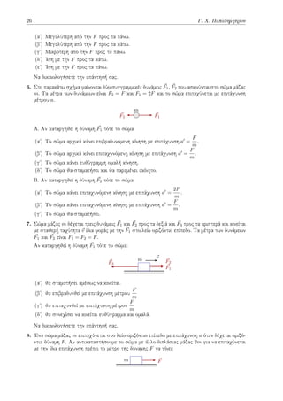 26 Γ. Χ. Παπαδημητρίου
(αʹ) Μεγαλύτερη από την F προς τα πάνω.
(βʹ) Μεγαλύτερη από την F προς τα κάτω.
(γʹ) Μικρότερη από την F προς τα πάνω.
(δʹ) Ίση με την F προς τα κάτω.
(εʹ) Ίση με την F προς τα πάνω.
Να δικαιολογήσετε την απάντησή σας.
6. Στο παρακάτω σχήμα φαίνονται δύο συγγραμμικές δυνάμεις ⃗
F1, ⃗
F2 που ασκούνται στο σώμα μάζας
m. Τα μέτρα των δυνάμεων είναι F2 = F και F1 = 2F και το σώμα επιταχύνεται με επιτάχυνση
μέτρου a.
⃗
F1
⃗
F2
m
Α. Αν καταργηθεί η δύναμη ⃗
F1 τότε το σώμα
(αʹ) Το σώμα αρχικά κάνει επιβραδυνόμενη κίνηση με επιτάχυνση a′ =
F
m
.
(βʹ) Το σώμα αρχικά κάνει επιταχυνόμενη κίνηση με επιτάχυνση a′ =
F
m
.
(γʹ) Το σώμα κάνει ευθύγραμμη ομαλή κίνηση.
(δʹ) Το σώμα θα σταματήσει και θα παραμένει ακίνητο.
B. Αν καταργηθεί η δύναμη ⃗
F2 τότε το σώμα
(αʹ) Το σώμα κάνει επιταχυνόμενη κίνηση με επιτάχυνση a′ =
2F
m
.
(βʹ) Το σώμα κάνει επιταχυνόμενη κίνηση με επιτάχυνση a′ =
F
m
.
(γʹ) Το σώμα θα σταματήσει.
7. Σώμα μάζας m δέχεται τρεις δυνάμεις ⃗
F1 και ⃗
F2 προς τα δεξιά και ⃗
F3 προς τα αριστερά και κινείται
με σταθερή ταχύτητα ⃗
v ίδια φοράς με την ⃗
F1 στο λείο οριζόντιο επίπεδο. Τα μέτρα των δυνάμεων
⃗
F1 και ⃗
F2 είναι F1 = F2 = F.
Αν καταργηθεί η δύναμη ⃗
F1 τότε το σώμα:
⃗
F1
⃗
F2
⃗
F3
⃗
v
m
(αʹ) θα σταματήσει αμέσως να κινείται.
(βʹ) θα επιβραδυνθεί με επιτάχυνση μέτρου
F
m
(γʹ) θα επιταχυνθεί με επιτάχυνση μέτρου
F
m
(δʹ) θα συνεχίσει να κινείται ευθύγραμμα και ομαλά.
Να δικαιολογήσετε την απάντησή σας.
8. Ένα σώμα μάζας m επιταχύνεται στο λείο οριζόντιο επίπεδο με επιτάχυνση a όταν δέχεται οριζό-
ντια δύναμη F. Αν αντικαταστήσουμε το σώμα με άλλο διπλάσιας μάζας 2m για να επιταχύνεται
με την ίδια επιτάχυνση πρέπει το μέτρο της δύναμης F να γίνει:
⃗
F
m
 
