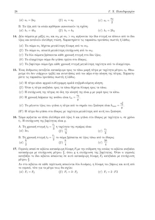 28 Γ. Χ. Παπαδημητρίου
(αʹ) a1 = 2a2 (βʹ) a1 = a2 (γʹ) a1 =
a2
2
B. Τα ύψη από τα οποία αφέθηκαν ικανοποιούν τη σχέση:
(αʹ) h1 = 4h2 (βʹ) h1 = h2 (γʹ) h1 = 2h2
14. Δύο σώματα με μάζες m1 και m2 με m1 > m2 αφήνονται την ίδια στιγμή να πέσουν από το ίδιο
ύψος και εκτελούν ελεύθερη πτώση. Χαρακτηρίστε τις παρακάτω προτάσεις σωστές ή λάθος.
(αʹ) Το σώμα m1 δέχεται μεγαλύτερη δύναμη από το m2.
(βʹ) Το σώμα m1 αποκτά μεγαλύτερη επιτάχυνση από το m2.
(γʹ) Τα δύο σώματα βρίσκονται κάθε χρονική στιγμή στο ίδιο ύψος.
(δʹ) Το ελαφρύτερο σώμα θα φτάσει πρώτο στο έδαφος.
(εʹ) Το βαρύτερο σώμα έχει κάθε χρονική στιγμή μεγαλύτερη ταχύτητα από το ελαφρύτερο.
15. Ένας άνθρωπος εκτοξεύει κατακόρυφα προς τα πάνω μικρή πέτρα με ταχύτητα μέτρου v0. Θεω-
ρούμε ότι δεν υπάρχουν τριβές και αντιστάσεις από τον αέρα στην κίνηση της πέτρας. Χαρακτη-
ρίστε τις παρακάτω προτάσεις σωστές ή λάθος.
(αʹ) Η πέτρα κάνει αρχικά ευθύγραμμη ομαλά επιβραδυνόμενη κίνηση.
(βʹ) Όταν η πέτρα ανεβαίνει προς τα πάνω δέχεται δύναμη προς τα πάνω.
(γʹ) Η επιτάχυνση της πέτρας σε όλη την κίνησή της είναι g με φορά προς τα κάτω.
(δʹ) Η χρονική διάρκεια της ανόδου είναι tαν =
v0
g
.
(εʹ) Το μέγιστο ύψος που φτάνει η πέτρα από το σημείο που ξεκίνησε είναι hmax =
v2
0
g
.
(Ϛʹ) Η πέτρα θα φτάσει στο έδαφος με ταχύτητα μεγαλύτερη από αυτή που ξεκίνησε.
16. Σώμα αφήνεται να πέσει ελεύθερα από ύψος h και φτάνει στο έδαφος με ταχύτητα v1 σε χρόνο
t1. Η επιτάχυνση της βαρύτητας είναι g.
A. Τη χρονική στιγμή t2 =
t1
3
η ταχύτητα της σφαίρας είναι:
(αʹ) 3v1 (βʹ)
v1
9
(γʹ)
v1
3
B. Τη χρονική στιγμή t3 =
t1
2
το σώμα βρίσκεται σε ύψος πάνω από το έδαφος
(αʹ)
h
2
(βʹ)
h
4
(γʹ)
3h
4
17. Γερανός ασκεί σε κιβώτιο κατακόρυφη δύναμη F1με την επίδραση της οποίας το κιβώτιο ανεβαίνει
κατακόρυφα με επιτάχυνση μέτρου g
2 , όπου g η επιτάχυνση της βαρύτητας. Όταν ο γερανός
κατεβάζει το ίδιο κιβώτιο ασκώντας σε αυτό κατακόρυφη δύναμη F2 κατεβαίνει με επιτάχυνση
μέτρου g
2 .
Αν στο κιβώτιο σε κάθε περίπτωση ασκούνται δύο δυνάμεις, η δύναμη του βάρους και αυτή από
το γερανό, τότε για τα μέτρα τους θα ισχύει:
(αʹ) F1 = F2 (βʹ) F1 = 3 · F2 (γʹ) F1 = 2 · F2
 