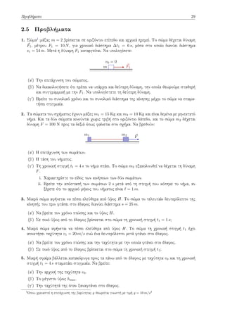 Προβλήματα 29
2.5 Προβλήματα
1. Σώμα1 μάζας m = 2 βρίσκεται σε οριζόντιο επίπεδο και αρχικά ηρεμεί. Το σώμα δέχεται δύναμη
⃗
F1, μέτρου F1 = 10 N, για χρονικό διάστημα ∆t1 = 6 s, μέσα στο οποίο διανύει διάστημα
s1 = 54 m. Μετά η δύναμη F1 καταργείται. Να υπολογίσετε:
⃗
F1
m
v0 = 0
(αʹ) Την επιτάχυνση του σώματος.
(βʹ) Να δικαιολογήσετε ότι πρέπει να υπάρχει και δεύτερη δύναμη, την οποία θεωρούμε σταθερή
και συγγραμμική με την F1. Να υπολογίστετε τη δεύτερη δύναμη.
(γʹ) Βρείτε το συνολικό χρόνο και το συνολικό διάστημα της κίνησης μέχρι το σώμα να σταμα-
τήσει στιγμιαία.
2. Τα σώματα του σχήματος έχουν μάζες m1 = 15 Kg και m2 = 10 Kg και είναι δεμένα με μη-εκτατό
νήμα. Και τα δύο σώματα κινούνται χωρις τριβή στο οριζόντιο δάπεδο, και το σώμα m2 δέχεται
δύναμη F = 100 N προς τα δεξιά όπως φαίνεται στο σχήμα. Να βρεθούν:
m1 m2 ⃗
F
(αʹ) Η επιτάχυνση των σωμάτων.
(βʹ) Η τάση του νήματος.
(γʹ) Τη χρονική στιγμή t1 = 4 s το νήμα σπάει. Το σώμα m2 εξακολουθεί να δέχεται τη δύναμη
F.
i. Χαρακτηρίστε το είδος των κινήσεων των δύο σωμάτων.
ii. Βρείτε την απόστασή των σωμάτων 2 s μετά από τη στιγμή που κόπηκε το νήμα, αν
ξέρετε ότι το αρχικό μήκος του νήματος είναι ℓ = 1 m.
3. Μικρό σώμα αφήνεται να πέσει ελεύθερα από ύψος H. Το σώμα το τελευταίο δευτερόλεπτο της
κίνησής του πριν φτάσει στο έδαφος διανύει διάστημα s = 25 m.
(αʹ) Να βρείτε τον χρόνο πτώσης και το ύψος H.
(βʹ) Σε ποιό ύψος από το έδαφος βρίσκεται στο σώμα τη χρονική στιγμή t1 = 1 s;
4. Μικρό σώμα αφήνεται να πέσει ελεύθερα από ύψος H. Το σώμα τη χρονική στιγμή t1 έχει
αποκτήσει ταχύτητα v1 = 20 m/s ενώ ένα δευτερόλεπτο μετά φτάνει στο έδαφος.
(αʹ) Να βρείτε τον χρόνο πτώσης και την ταχύτητα με την οποία φτάνει στο έδαφος.
(βʹ) Σε ποιό ύψος από το έδαφος βρίσκεται στο σώμα τη χρονική στιγμή t1;
5. Μικρή σφαίρα βάλλεται κατακόρυφα προς τα πάνω από το έδαφος με ταχύτητα v0 και τη χρονική
στιγμή t1 = 4 s σταματάει στιγμιαία. Να βρείτε:
(αʹ) Την αρχική της ταχύτητα v0.
(βʹ) Το μέγιστο ύψος hmax.
(γʹ) Την ταχύτητά της όταν ξαναφτάνει στο έδαφος.
1
Όπου χρειαστεί η επιτάχυνση της βαρύτητας g θεωρείται γνωστή με τιμή g = 10 m/s2
 