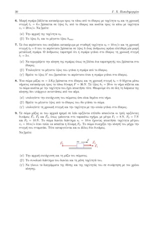 30 Γ. Χ. Παπαδημητρίου
6. Μικρή σφαίρα βάλλεται κατακόρυφα προς τα πάνω από το έδαφος με ταχύτητα v0 και τη χρονική
στιγμή t1 = 6 s βρίσκεται σε ύψος h1 από το έδαφος και κινείται προς τα κάτω με ταχύτητα
v1 = 20 m/s. Να βρείτε:
(αʹ) Την αρχική της ταχύτητα v0.
(βʹ) Το ύψος h1 και το μέγιστο ύψος hmax.
7. Σε ένα αερόστατο που ανεβαίνει κατακόρυφα με σταθερή ταχύτητα v0 = 10 m/s και τη χρονική
στιγμή t0 = 0 που το αερόστατο βρίσκεται σε ύψος h ένας άνθρωπος αφήνει ελεύθερη μία μικρή
μεταλλική σφαίρα. Ο άνθρωπος παρατηρεί ότι η σφαίρα φτάνει στο έδαφος τη χρονική στιγμή
t1 = 3 s.
(αʹ) Να περιγράψετε την κίνηση της σφαίρας όπως τη βλέπει ένα παρατηρητής που βρίσκεται στο
έδαφος.
(βʹ) Υπολογίστε το μέγιστο ύψος που φτάνει η σφαίρα από το έδαφος.
(γʹ) Βρείτε το ύψος h′ που βρισκόταν το αερόστατο όταν η σφαίρα φτάνει στο έδαφος.
8. Ένα σώμα μάζας m = 2 Kg βρίσκεται στο έδαφος και τη χρονική στιγμή t0 = 0 δέχεται μέσω
νήματος κατακόρυφη προς τα πάνω δύναμη F = 36 N. Σε ύψος h1 = 20 m το νήμα κόβεται και
το σώμα κινείται με την ταχύτητα που έχει αποκτήσει τότε. Θεωρούμε ότι σε όλη τη διάρκεια της
κίνησης δεν υπάρχουν αντιστάσεις από τον αέρα.
(αʹ) υπολογίστε την επιτάχυνση του σώματος όσο είναι δεμένο στο νήμα.
(βʹ) Βρείτε το μέγιστο ύψος από το έδαφος που θα φτάσει το σώμα.
(γʹ) υπολογίστε τη χρονική στιγμή και την ταχύτητα με την οποία φτάνει στο έδαφος.
9. Σε σώμα μάζας m που αρχικά ηρεμεί σε λείο οριζόντιο επίπεδο ασκούνται οι τρείς οριζόντιες
δυνάμεις ⃗
F1, ⃗
F2 και ⃗
F3, όπως φαίνονται στο παρακάτω σχήμα, με μέτρα F1 = 8 N, F2 = 7 N
και F3 = 10 N. Το σώμα διανύει διάστημα s1 = 10 m έχοντας αποκτήσει ταχύτητα μέτρου
v1 = 10 m/s όταν παύει να ασκείται η δύναμη F2. Το σώμα συνεχίζει την κίνησή του μέχρι την
στιγμή που σταματάει. Τότε καταργούνται και οι άλλες δύο δυνάμεις.
Να βρείτε:
⃗
F1
⃗
F2
⃗
F3
⃗
v
m
(αʹ) Την αρχική επιτάχυνση και τη μάζα του σώματος.
(βʹ) Το συνολικό διάστημα που διανύει και τη μέση ταχύτητά του.
(γʹ) Να γίνουν τα διαγράμματα της θέσης και της ταχύτητάς του σε συνάρτηση με τον χρόνο
κίνησης.
 
