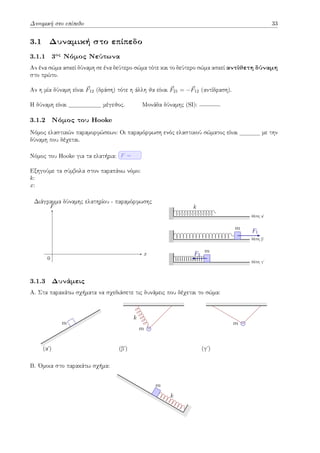 Δυναμική στο επίπεδο 33
3.1 Δυναμική στο επίπεδο
3.1.1 3ος
Νόμος Νεύτωνα
Αν ένα σώμα ασκεί δύναμη σε ένα δεύτερο σώμα τότε και το δεύτερο σώμα ασκεί αντίθετη δύναμη
στο πρώτο.
Αν η μία δύναμη είναι ⃗
F12 (δράση) τότε η άλλη θα είναι ⃗
F21 = −⃗
F12 (αντίδραση).
Η δύναμη είναι μέγεθος. Μονάδα δύναμης (SI): .
3.1.2 Νόμος του Hooke
Νόμος ελαστικών παραμορφώσεων: Οι παραμόρφωση ενός ελαστικού σώματος είναι με την
δύναμη που δέχεται.
Νόμος του Hooke για τα ελατήρια: F =
Εξηγούμε τα σύμβολα στον παραπάνω νόμο:
k:
x:
x
F
Διάγραμμα δύναμης ελατηρίου - παραμόρφωσης
0
θέση αʹ
k
θέση βʹ
m F1
θέση γʹ
m
F2
3.1.3 Δυνάμεις
Α. Στα παρακάτω σχήματα να σχεδιάσετε τις δυνάμεις που δέχεται το σώμα:
(αʹ)
m
(βʹ)
m
k
(γʹ)
m
Β. Όμοια στο παρακάτω σχήμα:
k
m
 