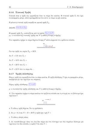 36 Γ. Χ. Παπαδημητρίου
3.1.6 Στατική Τριβή
Στατική είναι η τριβή που εμφανίζεται όταν το σώμα δεν κινείται. Η στατική τριβή Tσ δεν έχει
συγκεκριμένο μέτρο, αλλά προσαρμόζεται έτσι ώστε το σώμα να μήν κινείται.
Η μέγιστη στατική τριβή ονομάζεται οριακή τριβή Tορ.
Δηλαδή: 0 ⩽ Tσ ⩽ Tορ
Η οριακή τριβή Tορ υπολογίζεται από τη σχέση Tορ = µσN
µσ: ο συντελεστής στατικής τριβής και N η κάθετη δύναμη στήριξης.
Στο παρακάτω σχήμα το σώμα δέχεται δύναμη ⃗
F αλλά ισορροπεί στο οριζόντιο επίπεδο.
m
⃗
F
Για την τριβή του ισχύει Tορ = 20 N.
Αν F = 5 N τότε Tσ =
Αν F = 10 N τότε Tσ =
Αν F = 20 N τότε Tσ =
Αν F = 21 N τότε το σώμα θα ...
3.1.7 Τριβή ολίσθησης
Είναι η τριβή που εμφανίζεται όταν το σώμα κινείται. Η τριβή ολίσθησης T έχει συγκεκριμένο μέτρο,
ανεξάρτητα με την ταχύτητα του σώματος.
Νόμος τριβής ολίσθησης: T = µN
µ: ο συντελεστής τριβής ολίσθησης και N η κάθετη δύναμη στήριξης.
Αʹ. Στο παρακάτω σχήμα το σώμα κινείται στο οριζόντιο επίπεδο και τη στιγμή που το βλέπουμε έχει
ταχύτητα ⃗
v.
m
⃗
v
α. Τι είδους τριβή δέχεται; Να τη σχεδιάσετε.
β. Αν µ = 0, 2 και N = B = 20 N η τριβή έχει τιμή T =
γ. Τι είδους κίνηση κάνει;
δ. Αν τοποθετήσουμε πάνω του ένα ίδιο σώμα και στο σύστημα των δύο σωμάτων δώσουμε μία
ταχύτητα στο ίδιο επίπεδο, η τριβή T θα γίνει T =
 