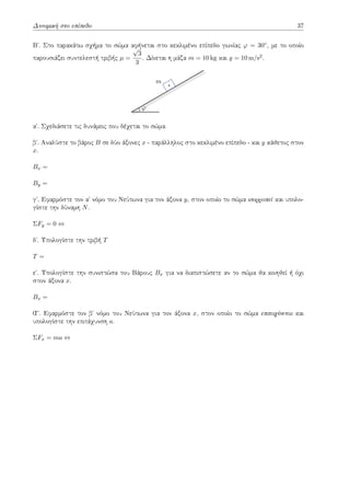 Δυναμική στο επίπεδο 37
Βʹ. Στο παρακάτω σχήμα το σώμα αφήνεται στο κεκλιμένο επίπεδο γωνίας φ = 30◦, με το οποίο
παρουσιάζει συντελεστή τριβής µ =
√
3
3
. Δίνεται η μάζα m = 10 kg και g = 10 m/s2.
m
φ
αʹ. Σχεδιάσετε τις δυνάμεις που δέχεται το σώμα.
βʹ. Αναλύστε το βάρος B σε δύο άξονες x - παράλληλος στο κεκλιμένο επίπεδο - και y κάθετος στον
x.
Bx =
By =
γʹ. Εφαρμόστε τον αʹ νόμο του Νεύτωνα για τον άξονα y, στον οποίο το σώμα ισορροπεί και υπολο-
γίστε την δύναμη N.
ΣFy = 0 ⇔
δʹ. Υπολογίστε την τριβή T
T =
εʹ. Υπολογίστε την συνιστώσα του Βάρους Bx για να διαπιστώσετε αν το σώμα θα κινηθεί ή όχι
στον άξονα x.
Bx =
Ϛʹ. Εφαρμόστε τον βʹ νόμο του Νεύτωνα για τον άξονα x, στον οποίο το σώμα επιταχύνεται και
υπολογίστε την επιτάχυνση a.
ΣFx = ma ⇔
 