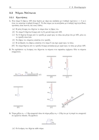 38 Γ. Χ. Παπαδημητρίου
3.2 Νόμοι Νεύτωνα
3.2.1 Ερωτήσεις
1. Ένα σώμα Σ βάρους 10Ν είναι δεμένο με νήμα και ανεβαίνει με σταθερή ταχύτητα v = 5 m/s
όταν του ασκούμε σταθερή δύναμη F. Το ίδιο σώμα για να κατεβαίνει με σταθερή ταχύτητα Ποιες
προτάσεις είναι σωστές και ποιες λάθος:
(αʹ) Η μόνη δύναμη που δέχεται το σώμα είναι το βάρος του.
(βʹ) Το σώμα Σ δέχεται δύναμη από τη Γη μεγαλύτερη από 10Ν.
(γʹ) Το Σ δέχεται δύναμη από το τραπέζι με φορά προς τα πάνω και μέτρο ίσο με 10Ν, μόνο αν
το τραπέζι είναι λείο.
(δʹ) Το βάρος του σώματος ασκείται στο τραπέζι.
(εʹ) Η αντίδραση του βάρους ασκείται στο σώμα Σ και έχει φορά προς τα πάνω.
(Ϛʹ) Το σώμα δέχεται από το τραπέζι δύναμη κατακόρυφη με φορά προς τα πάνω με μέτρο 10Ν.
2. Να σχεδιάσετε τις δυνάμεις που δέχονται τα σώματα στα παρακάτω σχήματα. Ολα τα σώματα
ισορροπούν.
(αʹ)
m1
m2 k
(βʹ)
m
k
(γʹ)
m
k
(δʹ)
m
(εʹ)
k
m1
m2
(Ϛʹ)
k
m1
φ
3. Σώμα μάζας m1 = 1 Kg ισορροπεί πάνω σε σώμα μάζας m2 = 2 Kg που με τη σειρά του ισορροπεί
σε οριζόντιο δάπεδο. Να βρεθούν:
m2
m1
(αʹ) Οι δυνάμεις που δέχεται κάθε σώμα.
 