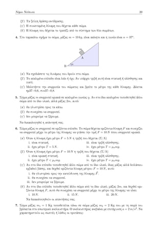 Νόμοι Νεύτωνα 39
(βʹ) Τα ζεύγη δράσης-αντίδρασης.
(γʹ) Η συνισταμένη δύναμη που δέχεται κάθε σώμα.
(δʹ) Η δύναμη που δέχεται το τραπέζι από το σύστημα των δύο σωμάτων.
4. Στο παρακάτω σχήμα το σώμα, μάζας m = 10 kg, είναι ακίνητο και η γωνία είναι α = 37o.
m
A
B
α
(αʹ) Να σχεδιάσετε τις δυνάμεις που δρούν στο σώμα.
(βʹ) Το κεκλιμένο επίπεδο είναι λείο ή όχι; Αν υπάρχει τριβή αυτή είναι στατική ή ολίσθησης και
γιατί;
(γʹ) Μελετήστε την ισορροπία του σώματος και βρείτε το μέτρο της κάθε δύναμης. Δίνεται
ημ37=0,6, συν37=0,8.
5. Σώμα μάζας m ισορροπεί οριακά σε κεκλιμένο γωνίας φ. Αν στο ίδιο κεκλιμένο τοποθετηθεί άλλο
σώμα από το ίδιο υλικό, αλλά μάζας 2m, αυτό:
(αʹ) θα γλυστρίσει προς τα κάτω.
(βʹ) θα συνεχίσει να ισορροπεί.
(γʹ) δεν μπορούμε να ξέρουμε.
Να δικαιολογηθεί η απάντησή σας.
6. Σώμα μάζας m ισορροπεί σε οριζόντιο επίπεδο. Το σώμα δέχεται οριζόντια δύναμη F και συνεχίζει
να ισορροπεί μέχρι το μέτρο της δύναμης να φτάσει την τιμή F = 10 N όπου ισορροπεί οριακά.
(αʹ) Όταν η δύναμη έχει μέτρο F = 5 N η τριβή που δέχεται (Σ/Λ)
i. είναι στατική.
ii. έχει μέτρο T = 5 N.
iii. είναι τριβή ολίσθησης.
iv. έχει μέτρο T = µσmg.
(βʹ) Όταν η δύναμη έχει μέτρο F = 10 N η τριβή που δέχεται (Σ/Λ)
i. είναι οριακή στατική.
ii. έχει μέτρο T < µσmg.
iii. είναι τριβή ολίσθησης.
iv. έχει μέτρο T = µσmg.
(γʹ) Αν στο ίδιο επίπεδο τοποθετηθεί άλλο σώμα από το ίδιο υλικό, ίδιας μάζας αλλά διπλάσιου
εμβαδού βάσης, και δεχθεί οριζόντια δύναμη μέτρου F = 10 N, αυτό:
i. θα γλυστρίσει προς την κατεύθυνση της δύναμης ⃗
F.
ii. θα συνεχίσει να ισορροπεί.
iii. δεν μπορούμε να ξέρουμε.
(δʹ) Αν στο ίδιο επίπεδο τοποθετηθεί άλλο σώμα από το ίδιο υλικό, μάζας 2m, και δεχθεί ορι-
ζόντια δύναμη F, αυτό θα συνεχίσει να ισορροπεί μέχρι το μέτρο της δύναμης να γίνει:
i. 10 N. ii. 15 N. iii. 20 N.
Να δικαιολογηθούν οι απαντήσεις σας.
7. Σώμα μάζας m1 = 1 Kg τοποθετείται πάνω σε σώμα μάζας m2 = 2 Kg που με τη σειρά του
βρίσκεται στο εσωτερικό ανελκυστήρα. Ο ανελκυστήρας ανεβαίνει με επιτάχυνση a = 2 m/s2. Να
χαρακτηριστούν ως σωστές ή λάθος οι προτάσεις:
 