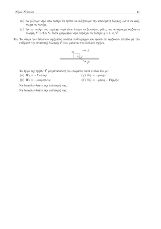 Νόμοι Νεύτωνα 41
(δʹ) Αν ρίξουμε νερό στο ποτήρι θα πρέπει να αυξήσουμε την ασκούμενη δύναμη, ώστε να κινή-
σουμε το ποτήρι.
(εʹ) Αν το ποτήρι που περιέχει νερό είναι έτοιμο να ξεκινήσει, μόλις του ασκήσουμε οριζόντια
δύναμη F′ = 2, 5 Ν, πόσα γραμμάρια νερό περιέχει το ποτήρι; g = 1, m/s2.
11. Το σώμα του διπλανού σχήματος κινείται ευθύγραμμα και ομαλά σε οριζόντιο επίπεδο με την
επίδραση της σταθερής δύναμης ⃗
F που φαίνεται στο διπλανό σχήμα.
φ
⃗
F
m ⃗
v
Το έργο της τριβής ⃗
T για μετατόπιση του σώματος κατά x είναι ίσο με:
(αʹ) WT = −Fxσυνφ
(βʹ) WT = −µmgxσυνφ
(γʹ) WT = −µmgx
(δʹ) WT = −µ(mg − Fημφ)x
Να δικαιολογήσετε την απάντησή σας.
Να δικαιολογήσετε την απάντησή σας.
 