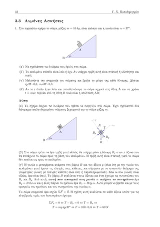 42 Γ. Χ. Παπαδημητρίου
3.3 Λυμένες Ασκήσεις
1. Στο παρακάτω σχήμα το σώμα, μάζας m = 10 kg, είναι ακίνητο και η γωνία είναι α = 37o.
m
A
B
α
(αʹ) Να σχεδιάσετε τις δυνάμεις που δρούν στο σώμα.
(βʹ) Το κεκλιμένο επίπεδο είναι λείο ή όχι; Αν υπάρχει τριβή αυτή είναι στατική ή ολίσθησης και
γιατί;
(γʹ) Μελετήστε την ισορροπία του σώματος και βρείτε το μέτρο της κάθε δύναμης. Δίνεται
ημ37=0,6, συν37=0,8.
(δʹ) Αν το επίπεδο ήταν λείο και τοποθετούσαμε το σώμα αρχικά στη θέση Α και σε χρόνο
t = 4 sec περνάει από τη θέση Β ποιά είναι η απόσταση ΑΒ;
Λύση:
(αʹ) Το σχήμα δείχνει τις δυνάμεις που πρέπει να ενεργούν στο σώμα. Έχει σχεδιαστεί ένα
διάγραμμα απελευθερωμένου σώματος ξεχωριστά για το σώμα μάζας m.
m
A
B
α
+y
+x
α
N
Bx
By
T
B
(βʹ) Στο σώμα πρέπει να δρα τριβή γιατί αλλιώς θα υπήρχε μόνο η δύναμη Bx στον x άξονα που
θα επιτάχυνε το σώμα προς τη βάση του κεκλιμένου. Η τριβή αυτή είναι στατική γιατί το σώμα
δέν κινείται ως προς το κεκλιμένο.
(γʹ) Η γωνία α μεταφέρεται ανάμεσα στο βάρος B και τον άξονα y (είναι ίση με την γωνία του
κεκλιμένου γιατί έχουν τις πλευρές τους κάθετες, και σύμφωνα με το -γνωστό;- θεώρημα της
γεωμετρίας γωνίες με πλευρές κάθετες είναι ίσες ή παραπληρωματικές. Εδώ οι δύο γωνίες είναι
οξείες, άρα είναι ίσες). Το βάρος B αναλύεται στους άξονες και έτσι έχουμε τις συνιστώσες του
Bx και By. Από αυτές αυτή που ακουμπά στη γωνία α παίρνει το συνημίτονο άρα
By = B συν α και η άλλη παίρνει το ημίτονο άρα Bx = B ημ α. Αυτό μπορεί να βρεθεί και με τους
ορισμούς του ημιτόνου και του συνημιτόνου της γωνίας α.
Το σώμα ισορροπεί άρα ισχύει Σ⃗
F = ⃗
0. Η σχέση αυτή αναλύεται σε κάθε άξονα οπότε για τις
αλγεβρικές τιμές των διανυσμάτων έχουμε:
ΣFx = 0 ⇔ T − Bx = 0 ⇔ T = Bx ⇔
T = mg ημ 37o
⇔ T = 100 · 0, 6 ⇔ T = 60 N
 