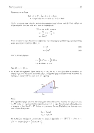 Λυμένες Ασκήσεις 43
Όμοια για τον y άξονα:
ΣFy = 0 ⇔ N − By = 0 ⇔ N = By ⇔
N = mg συν 37o
⇔ N = 100 · 0, 8 ⇔ N = 80 N
(δʹ) Αν το επίπεδο είναι λείο τότε από το προηγούμενο σχήμα λείπει η τριβή T. Στον y άξονα το
σώμα ισορροπεί όπως και πριν, αλλά στον x άξονα έχουμε:
ΣFx = ma ⇔ Bx = ma ⇔
a =
Bx
m
⇔ a =
60
10
⇔
a = 6 m/s2
Αφού αφήνεται το σώμα θα ισχύουν οι εξισώσεις της ευθύγραμμης ομαλά επιταχυνόμενης κίνησης
χωρίς αρχική ταχύτητα (στον άξονα x):
v = at (3.1)
x =
1
2
at2
(3.2)
Από τη δεύτερη έχουμε:
x =
1
2
6 · 42
⇔ x =
1
2
6 · 16 ⇔
x = 3 · 16 ⇔ x = 48 m
Αρα ΑΒ = x = 48 m.
2. Τα σώματα του σχήματος έχουν μάζες m1 = 5 Kg και m2 = 15 Kg και είναι συνδεδεμένα με
αβαρές νήμα μέσω τροχαλίας αμελητέας μάζας. Να βρεθεί προς ποιά κατεύθυνση θα κινηθεί το
σύστημα, η επιτάχυνσή του και η τάση του νήματος.
3m
4m
m1
m2
θ
Λύση:
Στο παρακάτω σχήμα φαίνονται τα διαγράμματα απελευθερωμένου σώματος των μαζών m1 και
m2. Οι τάσεις του νήματος στα δύο άκρα είναι ίσες αφού το νήμα θεωρείται αμελητέας μάζας, και
η τροχαλία το ίδιο. Άρα T = T′. Επίσης οι συνιστώσες B1x και B1y βρίσκονται όπως και στην
προηγούμενη άσκηση ως:
B1x = B1 ημ θ
B1y = B1 συν θ
Με πυθαγόρειο θεώρημα η υποτείνουσα του τριγώνου βρίσκεται s =
√
32 + 42 =
√
9 + 16 =
√
25 = 5 επομένως ημ θ =
3
5
και συν θ =
4
5
.
 