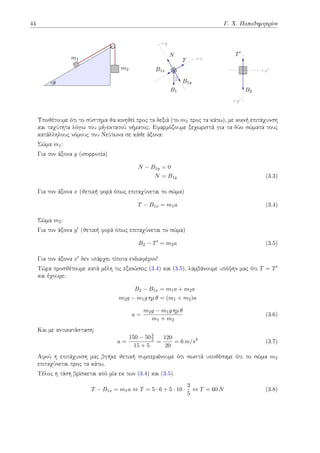 44 Γ. Χ. Παπαδημητρίου
m1
m2
θ
+y
+x
θ
N
B1x
B1y
T
B1
+y′
+x′
T′
B2
Υποθέτουμε ότι το σύστημα θα κινηθεί προς τα δεξιά (το m2 προς τα κάτω), με κοινή επιτάχυνση
και ταχύτητα λόγω του μή-εκτατού νήματος. Εφαρμόζουμε ξεχωριστά για τα δύο σώματα τους
κατάλληλους νόμους του Νεύτωνα σε κάθε άξονα:
Σώμα m1:
Για τον άξονα y (ισορροπία)
N − B1y = 0
N = B1y (3.3)
Για τον άξονα x (θετική φορά όπως επιταχύνεται το σώμα)
T − B1x = m1a (3.4)
Σώμα m2:
Για τον άξονα y′ (θετική φορά όπως επιταχύνεται το σώμα)
B2 − T′
= m2a (3.5)
Για τον άξονα x′ δεν υπάρχει τίποτα ενδιαφέρον!
Τώρα προσθέτουμε κατά μέλη τις εξισώσεις (3.4) και (3.5), λαμβάνουμε υπόψην μας ότι T = T′
και έχουμε:
B2 − B1x = m1a + m2a
m2g − m1g ημ θ = (m1 + m2)a
a =
m2g − m1g ημ θ
m1 + m2
(3.6)
Και με αντικατάσταση:
a =
150 − 503
5
15 + 5
=
120
20
= 6 m/s2
(3.7)
Αφού η επιτάχυνση μας βγήκε θετική συμπεραίνουμε ότι σωστά υποθέσαμε ότι το σώμα m2
επιταχύνεται προς τα κάτω.
Τέλος η τάση βρίσκεται από μία εκ των (3.4) και (3.5).
T − B1x = m1a ⇔ T = 5 · 6 + 5 · 10 ·
3
5
⇔ T = 60 N (3.8)
 