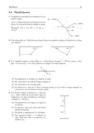 Προβλήματα 45
3.4 Προβλήματα
1. Να βρεθεί η συνισταμένη των δυνάμεων στο πα-
ρακάτω σχήμα:
Αν m = 10 Kg πόση είναι η επιτάχυνση του σώ-
ματος; Σε ποιά διεύθυνση θα κινηθεί το σώμα;
Θεωρήστε:
√
2 ≃ 1.4,
√
3 ≃ 1.7 και g =
10 m/s2
+y
+x
F1 = 100 N
F2 = 100 N
F3 = 140 N
φ1 = 30◦
φ2 = 60◦
φ3 = 45◦
2. Ένα σώμα μάζας m=5 Kg δένεται με νήματα όπως στα παρακάτω σχήματα. Να βρεθούν οι τάσεις
των νημάτων.
45◦
60◦
30◦
3. Στο παρακάτω σχήμα το σώμα μάζας m = 10 kg δέχεται δύναμη F = 40 N με γωνία φ, όπου
ημφ = 0, 8 και συνφ = 0, 6, όπως φαίνεται στο σχήμα. Το σώμα ισορροπεί.
m
⃗
F
φ
(αʹ) Να σχεδιάσετε τις δυνάμεις που δέχεται το σώμα.
(βʹ) Να υπολογίσετε την κάθετη δύναμη στήριξης N.
(γʹ) Να υπολογίσετε την στατική τριβή.
(δʹ) Αν δίνεται ότι η τιμή της F είναι η ανώτερη δυνατή για την οποία το σώμα ισορροπεί να
υπολογίσετε τον συντελεστή στατικής τριβής.
4. Στο διπλανό σχήμα τα σώματα m1 = 2Kg και
m2 = 3Kg συνδέονται με μή εκτατό νήμα και
ισορροπούν στο άκρο κατακόρυφου ελατηρίου
σταθεράς k = 100 N/m.
(αʹ) Να σχεδιαστούν οι δυνάμεις που δέχονται
τα σώματα.
(βʹ) Να βρεθούν ποιές από αυτές είναι ζεύγη
δράσης-αντίδρασης.
(γʹ) Να βρεθεί η παραμόρφωση του ελατηρίου.
(δʹ) Την χρονική στιγμή t = 0 κόβεται το
νήμα. Ποιά είναι τότε η επιτάχυνση του
σώματος m1;
k
m1
m2
 