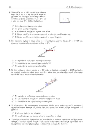 46 Γ. Χ. Παπαδημητρίου
5. Σώμα μάζας m1 = 2 Kg τοποθετείται πάνω σε
σώμα μάζας m2 = 3 Kg που με τη σειρά του
βρίσκεται στο εσωτερικό ανελκυστήρα. Ο ανελ-
κυστήρας ανεβαίνει με επιτάχυνση a = 2/s2 και
η μάζα του είναι M = 45 Kg. Να βρεθούν: m2
m1
(αʹ) Οι δυνάμεις που δέχεται κάθε σώμα.
(βʹ) Τα ζεύγη δράσης-αντίδρασης.
(γʹ) Η συνισταμένη δύναμη που δέχεται κάθε σώμα.
(δʹ) Η δύναμη που δέχεται ο ανελκυστήρας από το σύστημα των δύο σωμάτων.
(εʹ) Η δύναμη που δέχεται ο ανελκυστήρας από το συρματόσχοινο.
6. Στο παρακάτω σχήμα το σώμα μάζας m = 3 kg δέχεται οριζόντια δύναμη F = 10
√
3 N και
ισορροπεί στο κεκλιμένο επίπεδο με γωνία φ = 30◦.
m
⃗
F
φ
(αʹ) Να σχεδιάσετε τις δυνάμεις που δέχεται το σώμα.
(βʹ) Να υπολογίσετε την κάθετη δύναμη στήριξης N.
(γʹ) Να υπολογίσετε τιμή της στατικής τριβής.
7. Σε λείο κεκλιμένο επίπεδο γωνίας φ = 30◦ υπάρχει ελατήριο σταθεράς k = 200 N/m δεμένο
σε σταθερό σημείο στο πάνω μέρος του. Στην κάτω άκρη του ελατηρίου τοποθετούμε σώμα
m = 10 kg και το αφήνουμε να ισορροπήσει.
k
m
φ
(αʹ) Να σχεδιάσετε τις δυνάμεις που ασκούνται στο σώμα.
(βʹ) Να υπολογίσετε τη δύναμη που ασκεί το ελατήριο στο σώμα.
(γʹ) Να υπολογίσετε την παραμόρφωση του ελατηρίου.
8. Σε σώμα μάζας 4 Kg που ισορροπεί σε οριζόντιο δάπεδο, με το οποίο παρουσιάζει συντελεστή
τριβής 0,2 ασκείται σταθερή οριζόντια δύναμη 20 N για 10 sec. Μετά η δύναμη καταργείται. Να
βρεθούν:
(αʹ) H μέγιστη ταχύτητα του σώματος.
(βʹ) Το ολικό διάστημα της κίνησης μέχρι να σταματήσει το σώμα.
9. Ένα σώμα μάζας m=10 Kg ηρεμεί σε οριζόντιο δάπεδο με το οποίο παρουσιάζει τριβή με συντε-
λεστή 0,1. Το σώμα δέχεται δύναμη F=20 N για 5 δευτερόλεπτα. Η δύναμη F μηδενίζεται για 2
δευτερόλεπτα και αντιστρέφεται μέχρι να σταματήσει το σώμα. Να βρεθούν:
 