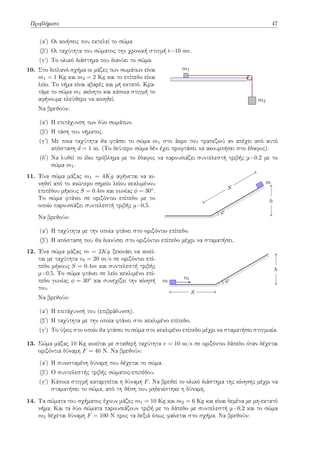 Προβλήματα 47
(αʹ) Οι κινήσεις που εκτελεί το σώμα
(βʹ) Οι ταχύτητα του σώματος την χρονική στιγμή t=10 sec.
(γʹ) Το ολικό διάστημα που διανύει το σώμα.
10. Στο διπλανό σχήμα οι μάζες των σωμάτων είναι
m1 = 1 Kg και m2 = 2 Kg και το επίπεδο είναι
λείο. Το νήμα είναι αβαρές και μή εκτατό. Κρα-
τάμε το σώμα m1 ακίνητο και κάποια στιγμή το
αφήνουμε ελεύθερο να κινηθεί.
Να βρεθούν:
m1
m2
(αʹ) Η επιτάχυνση των δύο σωμάτων.
(βʹ) Η τάση του νήματος.
(γʹ) Με ποια ταχύτητα θα φτάσει το σώμα m1 στο άκρο του τραπεζιού αν απέχει από αυτό
απόσταση d = 1 m. (Το δεύτερο σώμα δέν έχει προφτάσει να ακουμπήσει στο έδαφος).
(δʹ) Να λυθεί το ίδιο πρόβλημα με το έδαφος να παρουσιάζει συντελεστή τριβής μ=0.2 με το
σώμα m1.
11. Ένα σώμα μάζας m1 = 4Kg αφήνεται να κι-
νηθεί από το ανώτερο σημείο λείου κεκλιμένου
επιπέδου μήκους S = 0.4m και γωνίας ϕ = 30◦.
Το σώμα φτάνει σε οριζόντιο επίπεδο με το
οποίο παρουσιάζει συντελεστή τριβής μ=0,5.
Να βρεθούν:
m
φ
S
h
(αʹ) Η ταχύτητα με την οποία φτάνει στο οριζόντιο επίπεδο.
(βʹ) Η απόσταση που θα διανύσει στο οριζόντιο επίπεδο μέχρι να σταματήσει.
12. Ένα σώμα μάζας m = 2Kg ξεκινάει να κινεί-
ται με ταχύτητα v0 = 20 m/s σε οριζόντιο επί-
πεδο μήκους S = 0.4m και συντελεστή τριβής
μ=0.5. Το σώμα φτάνει σε λείο κεκλιμένο επί-
πεδο γωνίας ϕ = 30◦ και συνεχίζει την κίνησή
του.
Να βρεθούν:
m
v0 φ
S
h
(αʹ) Η επιτάχυνσή του (επιβράδυνση).
(βʹ) Η ταχύτητα με την οποία φτάνει στο κεκλιμένο επίπεδο.
(γʹ) Το ύψος στο οποίο θα φτάσει το σώμα στο κεκλιμένο επίπεδο μέχρι να σταματήσει στιγμιαία.
13. Σώμα μάζας 10 Kg κινείται με σταθερή ταχύτητα v = 10 m/s σε οριζόντιο δάπεδο όταν δέχεται
οριζόντια δύναμη F = 40 N. Να βρεθούν:
(αʹ) Η συνισταμένη δύναμη που δέχεται το σώμα.
(βʹ) Ο συντελεστής τριβής σώματος-επιπέδου.
(γʹ) Κάποια στιγμή καταργείται η δύναμη F. Να βρεθεί το ολικό διάστημα της κίνησης μέχρι να
σταματήσει το σώμα, από τη θέση που μηδενίστηκε η δύναμη.
14. Τα σώματα του σχήματος έχουν μάζες m1 = 10 Kg και m2 = 6 Kg και είναι δεμένα με μη-εκτατό
νήμα. Και τα δύο σώματα παρουσιάζουν τριβή με το δάπεδο με συντελεστή μ=0,2 και το σώμα
m2 δέχεται δύναμη F = 100 N προς τα δεξιά όπως φαίνεται στο σχήμα. Να βρεθούν:
 