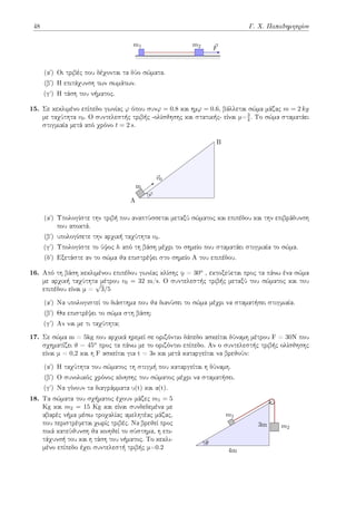 48 Γ. Χ. Παπαδημητρίου
m1 m2 ⃗
F
(αʹ) Οι τριβές που δέχονται τα δύο σώματα.
(βʹ) Η επιτάχυνση των σωμάτων.
(γʹ) Η τάση του νήματος.
15. Σε κεκλιμένο επίπεδο γωνίας φ όπου συνφ = 0.8 και ημφ = 0.6, βάλλεται σώμα μάζας m = 2 kg
με ταχύτητα v0. Ο συντελεστής τριβής -ολίσθησης και στατικής- είναι μ=3
4 . Το σώμα σταματάει
στιγμιαία μετά από χρόνο t = 2 s.
m
⃗
v0
A
B
φ
(αʹ) Υπολογίστε την τριβή που αναπτύσσεται μεταξύ σώματος και επιπέδου και την επιβράδυνση
που αποκτά.
(βʹ) υπολογίσετε την αρχική ταχύτητα v0.
(γʹ) Υπολογίστε το ύψος h από τη βάση μέχρι το σημείο που σταματάει στιγμιαία το σώμα.
(δʹ) Εξετάστε αν το σώμα θα επιστρέψει στο σημείο Α του επιπέδου.
16. Από τη βάση κεκλιμένου επιπέδου γωνίας κλίσης φ = 30o , εκτοξεύεται προς τα πάνω ένα σώμα
με αρχική ταχύτητα μέτρου v0 = 32 m/s. Ο συντελεστής τριβής μεταξύ του σώματος και του
επιπέδου είναι μ =
√
3/5
(αʹ) Να υπολογιστεί το διάστημα που θα διανύσει το σώμα μέχρι να σταματήσει στιγμιαία.
(βʹ) Θα επιστρέψει το σώμα στη βάση;
(γʹ) Αν ναι με τι ταχύτητα;
17. Σε σώμα m = 5kg που αρχικά ηρεμεί σε οριζόντιο δάπεδο ασκείται δύναμη μέτρου F = 30N που
σχηματίζει θ = 45o προς τα πάνω με το οριζόντιο επίπεδο. Αν ο συντελεστής τριβής ολίσθησης
είναι μ = 0,2 και η F ασκείται για t = 3s και μετά καταργείται να βρεθούν:
(αʹ) Η ταχύτητα του σώματος τη στιγμή που καταργείται η δύναμη.
(βʹ) Ο συνολικός χρόνος κίνησης του σώματος μέχρι να σταματήσει.
(γʹ) Να γίνουν τα διαγράμματα υ(t) και α(t).
18. Τα σώματα του σχήματος έχουν μάζες m1 = 5
Kg και m2 = 15 Kg και είναι συνδεδεμένα με
αβαρές νήμα μέσω τροχαλίας αμελητέας μάζας,
που περιστρέφεται χωρίς τριβές. Να βρεθεί προς
ποιά κατεύθυνση θα κινηθεί το σύστημα, η επι-
τάχυνσή του και η τάση του νήματος. Το κεκλι-
μένο επίπεδο έχει συντελεστή τριβής μ=0.2
3m
4m
m1
m2
θ
 