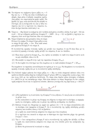 Προβλήματα 49
19. Τα σώματα του σχήματος έχουν μάζες m1 = 5
Kg και m2 = 15 Kg και είναι συνδεδεμένα με
αβαρές νήμα μέσω σταθερής τροχαλίας αμελη-
τέας μάζας, που περιστρέφεται χωρίς τριβές. Να
βρεθεί (α) προς ποιά κατεύθυνση θα κινηθεί το
σύστημα, (β) η επιτάχυνσή του και η τάση του
νήματος και (γ) η ταχύτητα του σώματος m1
όταν θα έχει διανύσει απόσταση 1 m.
m1
m2
20. Σώμα m = 2kg ξεκινά να ανέρχεται από τη βάση κεκλιμένου επιπέδου κλίσης θ με ημθ = 0,6 και
συνθ = 0,8 με επίδραση οριζόντιας δύναμης F = 100N . Aν μ = 0,1 να βρεθεί η ταχύτητα του
σώματος όταν αυτό έχει διανύσει 10m στο κεκλιμένο.
21. Σώμα Α βρίσκεται ακουμπισμένο πάνω σε σώμα
Β όπως στο σχήμα. Το σώμα Α έχει μάζα m ενώ
το σώμα Β έχει μάζα = 2m. Ένα παιδί ασκεί
μια οριζόντια δύναμη F στο σώμα Α.
M
m ⃗
F
Ο συντελεστής οριακής στατικής τριβής (μ) μεταξύ των σωμάτων Α και Β είναι ίδιος με το
συντελεστή οριακής στατικής τριβής μεταξύ του σώματος Α και του δαπέδου.
(αʹ) Ποια είναι η μέγιστη δύναμη Fmax που πρέπει να ασκήσει το παιδί στο σώμα Α ώστε αυτό
να μην ολισθήσει πάνω στο Β.
(βʹ) Θα κινηθεί το σώμα Β στην τιμή της παραπάνω δύναμης (Fmax);
(γʹ) Τι θα συμβεί στο σύστημα των δύο σωμάτων αν το παιδί ασκήσει δύναμη F′ = 2Fmax;
Να εκφράσετε τα παραπάνω αποτελέσματα σε σχέση με το m, g,μ. Να θεωρήσετε το συντελεστή
οριακής στατικής τριβής ίσο με το συντελεστή τριβής ολίσθησης.
22. Στο διπλανό σχήμα φαίνεται ένα σώμα μάζας m = 2kg το οποίο ισορροπεί ακίνητο πάνω στο
οριζόντιο δάπεδο καθώς δέχεται σταθερή δύναμη F μέτρου 20Ν που σχηματίζει γωνία φ (ημφ=0,6
και συνφ=0,8) με την οριζόντια διεύθυνση. Το σώμα είναι δεμένο μέσω ελατηρίου σταθεράς
k = 100 N/m με τον κατακόρυφο τοίχο. Όσο είναι ακίνητο το σώμα, θεωρούμε ότι δεν υπάρχει
τριβή ανάμεσα σ΄αυτό και το οριζόντιο επίπεδο. Δίνεται η επιτάχυνση της βαρύτητας g = 10m/s2
k m
⃗
F
(αʹ) α)Να σχεδιάσετε τις συνιστώσες της δύναμης F στους άξονες x′x και y′y και να υπολογίσετε
το μέτρο τους.
β) Να υπολογίσετε το μέτρο της δύναμης που δέχεται το σώμα από το ελατήριο, η παραμόρ-
φωση του ελατηρίου, καθώς και το μέτρο της κάθετης αντίδρασης του δαπέδου.
(βʹ) Κάποια στιγμή που θεωρούμε ως αρχή των χρόνων (to = 0) το σώμα αποκολλάται από
το ελατήριο, ενώ παραμένει η δύναμη F. Αν ο συντελεστής της τριβής ολίσθησης μεταξύ
σώματος και επιπέδου είναι μ=0,5 να βρεθούν:
α) η τριβή που αναπτύσσεται ανάμεσα στο σώμα και στην επιφάνεια.
β) η ταχύτητα που αποκτά το σώμα και το διάστημα που έχει διανύσει μέχρι την χρονική
στιγμή t = 5sec.
(γʹ) Την t = 5sec καταργείται η δύναμη F ενώ ο συντελεστής της τριβής δεν αλλάζει. α) Ποια
η τριβή που αναπτύσσεται ανάμεσα στο σώμα και στο επίπεδο μετά την κατάργηση της
δύναμης;
β) Πόσο θα μετατοπιστεί συνολικά το σώμα;
 