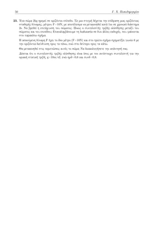 50 Γ. Χ. Παπαδημητρίου
23. Ένα σώμα 2kg ηρεμεί σε οριζόντιο επίπεδο. Σε μια στιγμή δέχεται την επίδραση μιας οριζόντιας
σταθερής δύναμης, μέτρου F=10Ν, με αποτέλεσμα να μετακινηθεί κατά 1m σε χρονικό διάστημα
2s. Να βρεθεί η επιτάχυνση του σώματος. Ποιος ο συντελεστής τριβής ολίσθησης μεταξύ του
σώματος και του επιπέδου; Επαναλαμβάνουμε τη διαδικασία σε δυο άλλες εκδοχές, που φαίνονται
στο παρακάτω σχήμα.
Η ασκούμενη δύναμη F έχει το ίδιο μέτρο (F=10Ν) και στο πρώτο σχήμα σχηματίζει γωνία θ με
την οριζόντια διεύθυνση προς τα πάνω, ενώ στο δεύτερο προς τα κάτω.
Θα μετακινηθεί στις περιπτώσεις αυτές το σώμα; Να δικαιολογήσετε την απάντησή σας.
Δίνεται ότι ο συντελεστής τριβής ολίσθησης είναι ίσος με τον αντίστοιχο συντελεστή για την
οριακή στατική τριβή, g=10m/s2, ενώ ημθ=0,6 και συνθ=0,8.
 