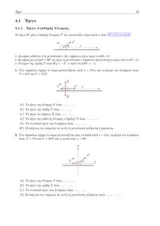Έργο 53
4.1 Έργο
4.1.1 Έργο σταθερής δύναμης
Το έργο W μίας σταθερής δύναμης ⃗
F που μετατοπίζει σώμα κατά x είναι W = F · x · συνθ
m
x
⃗
F
θ
▷ Δυνάμεις κάθετες στη μετατόπιση x δέν παράγουν έργο αφού συν90 = 0.
▷ Δυνάμεις με γωνία θ > 90◦ ως προς τη μετατόπιση x παράγουν αρνητικό έργο αφού τότε συνθ < 0.
▷ Το έργο της τριβής T είναι WT = −T · x αφού συν180◦ = −1.
1. Στο παρακάτω σχήμα το σώμα μετατοπίζεται κατά x = 10 m και τα μέτρα των δυνάμεων είναι:
T = 6 N και F = 15 N.
m
x
⃗
F
⃗
T
⃗
B
⃗
N
(αʹ) Το έργο της δύναμης F είναι . . . . . . . .
(βʹ) Το έργο της τριβής T είναι . . . . . . . .
(γʹ) Το έργο του βάρους B είναι . . . . . . . .
(δʹ) Το έργο της κάθετης δύναμης στήριξης N είναι . . . . . . . .
(εʹ) Το συνολικό έργο των δυνάμεων είναι . . . . . . . .
(Ϛʹ) Η ενέργεια του σώματος σε αυτή τη μετατόπιση αυξάνεται ή μειώνεται;
2. Στο παρακάτω σχήμα το σώμα μετατοπίζεται προς τα δεξιά κατά x = 2 m, τα μέτρα των δυνάμεων
είναι: T = 5 N και F = 20 N και η γωνία είναι φ = 60◦.
m
x
y
⃗
F
⃗
T φ
(αʹ) Το έργο της δύναμης F είναι . . . . . . . .
(βʹ) Το έργο της τριβής T είναι . . . . . . . .
(γʹ) Το συνολικό έργο των δυνάμεων είναι . . . . . . . .
(δʹ) Η ενέργεια του σώματος σε αυτή τη μετατόπιση αυξάνεται κατά . . . . . . . . . .
 