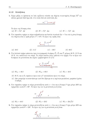 54 Γ. Χ. Παπαδημητρίου
4.1.2 Ασκήσεις
1. Σώμα μάζας m βρίσκεται σε λείο οριζόντιο επίπεδο και δέχεται συνισταμένη δύναμη Σ⃗
F για
κάποιο χρονικό διάστημα ∆t, στο οποίο διένυσε απόσταση ∆x.
Σ⃗
F
m
Το έργο της δύναμης είναι:
(αʹ) W = ΣF · ∆t (βʹ) W = ΣF · ∆x (γʹ) W = −ΣF · ∆x
2. Στο παρακάτω σχήμα το σώμα επιβραδύνεται και διανύει συνολικά ∆x = 5 m ενώ η μόνη δύναμη
που δέχεται είναι η τριβή μέτρου T = 6 N. Το έργο της τριβής είναι
⃗
T
⃗
v
m
(αʹ) 30 J (βʹ) 11 J (γʹ) −30 J (δʹ) 60 J
3. Στο διπλανό σχήμα φαίνονται τρεις συγγραμμικές δυνάμεις ⃗
F1, ⃗
F2 και ⃗
T, μέτρων 20 Ν, 15 Ν και
10 Ν, που ασκούνται στο σώμα. Το σώμα κινείται όπως φαίνεται στο σχήμα. Για τα έργα των
δυνάμεων σε μετατόπιση 4m ισχύει: (χαρακτηρίστε Σ ή Λ)
⃗
T ⃗
F1
⃗
F2
⃗
v
m
(αʹ) WF1 = 40 J (βʹ) WF2 = 60 J (γʹ) WT = 40 J
(δʹ) Η F1 και η F2 παράγουν έργο ενώ η T καταναλώνει έργο στο σώμα.
(εʹ) Δεν μπορούμε να απαντήσουμε γιατί δεν ξέρουμε αν η ταχύτητα μεγαλώνει, μικραίνει ή μένει
σταθερή.
4. Στο παρακάτω σχήμα το σώμα μετατοπίζεται κατά x = 2 m και η δύναμη F έχει μέτρο 20Ν και
σχηματίζει γωνία θ = 60◦. To έργο της για τη μετατόπιση αυτή είναι:
m
x
⃗
F
θ
(αʹ) WF = 40 J (βʹ) WF = 20 J (γʹ) WT = 20
√
3 J
5. Στο παρακάτω σχήμα το σώμα μετατοπίζεται κατά x = 2 m και η δύναμη F έχει μέτρο 20Ν και
σχηματίζει γωνία θ = 120◦. To έργο της για τη μετατόπιση αυτή είναι:
m
x
⃗
F
θ
 