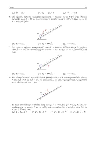 Έργο 55
(αʹ) WF = 20 J (βʹ) WF = −20
√
3 J (γʹ) WT = −20 J
6. Στο παρακάτω σχήμα το σώμα μετατοπίζεται κατά x = 4 m και η δύναμη F έχει μέτρο 100Ν και
σχηματίζει γωνία θ = 30◦ ως προς το κεκλιμένο επίπεδο γωνίας φ = 30◦. To έργο της για τη
μετατόπιση αυτή είναι:
m
x
⃗
F
θ
φ
(αʹ) WF = 200 J (βʹ) WF = 200
√
3 J (γʹ) WT = 400 J
7. Στο παρακάτω σχήμα το σώμα μετατοπίζεται κατά x = 4 m και η οριζόντια δύναμη F έχει μέτρο
100Ν, ενώ το κεκλιμένο επίπεδο σχηματίζει γωνία φ = 30◦. To έργο της για τη μετατόπιση αυτή
είναι:
m
x
⃗
F
φ
φ
(αʹ) WF = 200 J (βʹ) WF = 200
√
3 J (γʹ) WT = 400 J
8. Ένα σώμα μάζας m = 2 kg τοποθετείται τη χρονική στιγμή t0 = 0, σε κεκλιμένο επίπεδο κλίσεως
θ, όπου ημθ = 0, 6 και συνθ = 0, 8, ενώ ασκούμε πάνω του μέσω νήματος δύναμη F , παράλληλη
με το επίπεδο, όπως στο σχήμα.
m
⃗
F
θ
Το σώμα παρουσιάζει με το επίπεδο τριβή, όπου µs = µ = 0, 5, ενώ g = 10 m/s2. Να υπολογι-
στούν τα έργα της δύναμης F και της τριβής, από τη στιγμή t0, έως τη στιγμή t1 = 6 s, όταν το
μέτρο της δύναμης είναι:
(αʹ) F = F1 = 2 Ν (βʹ) F = F2 = 9 Ν (γʹ) F = F3 = 18 Ν (δʹ) F = F4 = 24 Ν
 