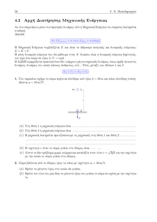 56 Γ. Χ. Παπαδημητρίου
4.2 Αρχή Διατήρησης Μηχανικής Ενέργειας
Αν στο σώμα δρουν μόνο συντηρητηκές δυνάμεις τότε η Μηχανική Ενέργεια του σώματος διατηρείται
σταθερή.
Δηλαδή
Αν ΣFμη-συντ = 0 τότε EΜηχ = σταθερή
Η Μηχανική Ενέργεια συμβολίζεται E και είναι το άθροισμα κινητικής και δυναμικής ενέργειας:
E = K + U
Η μόνη δυναμική ενέργεια που θα μάθουμε στην Αʹ Λυκείου είναι η δυναμική ενέργεια βαρύτητας,
που έχει ένα σώμα σε ύψος h: U = mgh
H ΑΔΜΕ εφαρμόζεται πρακτικά όταν δέν υπάρχουν μή-συντηρητικές δυνάμεις, όπως τριβή, άγνωστες
δυνάμεις, δυνάμεις που ασκεί κάποιος άνθρωπος, κτλ... Τότε, μεταξύ των θέσεων 1 και 2
K1 + U1 = K2 + U2
1. Στο παρακάτω σχήμα το σώμα αφήνεται ελεύθερο από ύψος h = 20 m και κάνει ελεύθερη πτώση.
Δίνεται g = 10 m/52.
m 1
2
⃗
v
h
(αʹ) Στη θέση 1 η μηχανική ενέργεια είναι . . . . . . . . . . . . . . . . . . . . . . . . . . . . . . . . . . . . . . . . . . . . . . . . . .
(βʹ) Στη θέση 2 η μηχανική ενέργεια είναι . . . . . . . . . . . . . . . . . . . . . . . . . . . . . . . . . . . . . . . . . . . . . . . . . .
(γʹ) Η μηχανική διατηρείται άρα εξισώνουμε τις μηχανικές στη θέση 1 και θέση 2 . . . . . . . . . . . .
. . . . . . . . . . . . . . . . . . . . . . . . . . . . . . . . . . . . . . . . . . . . . . . . . . . . . . . . . . . . . . . . . . . . . . . . . . . . . . . . . . . . . . .
. . . . . . . . . . . . . . . . . . . . . . . . . . . . . . . . . . . . . . . . . . . . . . . . . . . . . . . . . . . . . . . . . . . . . . . . . . . . . . . . . . . . . . .
(δʹ) H ταχύτητα v όταν το σώμα φτάνει στο έδαφος είναι . . . . . . . .
(εʹ) Λύστε το ίδιο πρόβλημα χωρίς νούμερα και καταλήξτε στον τύπο v =
√
2gh για την ταχύτητα
με την οποία το σώμα φτάνει στο έδαφος.
2. Σώμα βάλλεται από το έδαφος προς τα πάνω με ταχύτητα v0 = 40 m/5.
(αʹ) Βρείτε το μέγιστο ύψος στο οποίο θα φτάσει.
(βʹ) Βρείτε τον τύπο που μας δίνει το μέγιστο ύψος που φτάνει το σώμα σε σχέση με την ταχύτητα
v0.
 