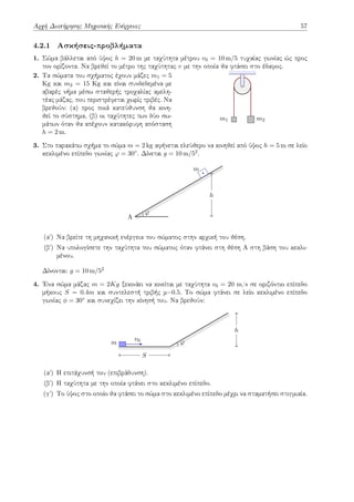 Αρχή Διατήρησης Μηχανικής Ενέργειας 57
4.2.1 Ασκήσεις-προβλήματα
1. Σώμα βάλλεται από ύψος h = 20 m με ταχύτητα μέτρου v0 = 10 m/5 τυχαίας γωνίας ώς προς
τον ορίζοντα. Να βρεθεί το μέτρο της ταχύτητας v με την οποία θα φτάσει στο έδαφος.
2. Τα σώματα του σχήματος έχουν μάζες m1 = 5
Kg και m2 = 15 Kg και είναι συνδεδεμένα με
αβαρές νήμα μέσω σταθερής τροχαλίας αμελη-
τέας μάζας, που περιστρέφεται χωρίς τριβές. Να
βρεθούν: (α) προς ποιά κατεύθυνση θα κινη-
θεί το σύστημα, (β) οι ταχύτητες των δύο σω-
μάτων όταν θα απέχουν κατακόρυφη απόσταση
h = 2 m.
m1 m2
3. Στο παρακάτω σχήμα το σώμα m = 2 kg αφήνεται ελεύθερο να κινηθεί από ύψος h = 5 m σε λείο
κεκλιμένο επίπεδο γωνίας φ = 30◦. Δίνεται g = 10 m/52.
A
m
φ
h
(αʹ) Να βρείτε τη μηχανική ενέργεια του σώματος στην αρχική του θέση.
(βʹ) Να υπολογίσετε την ταχύτητα του σώματος όταν φτάνει στη θέση Α στη βάση του κεκλι-
μένου.
Δίνονται: g = 10 m/52
4. Ένα σώμα μάζας m = 2Kg ξεκινάει να κινείται με ταχύτητα v0 = 20 m/s σε οριζόντιο επίπεδο
μήκους S = 0.4m και συντελεστή τριβής μ=0.5. Το σώμα φτάνει σε λείο κεκλιμένο επίπεδο
γωνίας ϕ = 30◦ και συνεχίζει την κίνησή του. Να βρεθούν:
m
v0 φ
S
h
(αʹ) Η επιτάχυνσή του (επιβράδυνση).
(βʹ) Η ταχύτητα με την οποία φτάνει στο κεκλιμένο επίπεδο.
(γʹ) Το ύψος στο οποίο θα φτάσει το σώμα στο κεκλιμένο επίπεδο μέχρι να σταματήσει στιγμιαία.
 