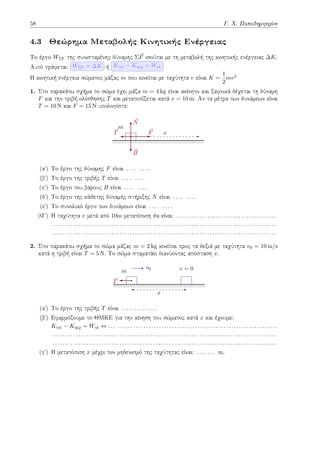 58 Γ. Χ. Παπαδημητρίου
4.3 Θεώρημα Μεταβολής Κινητικής Ενέργειας
Το έργο WΣF της συνισταμένης δύναμης Σ⃗
F ισούται με τη μεταβολή της κινητικής ενέργειας ∆K.
Αυτό γράφεται: WΣF = ∆K ή Kτελ − Kαρχ = Wολ
H κινητική ενέργεια σώματος μάζας m που κινείται με ταχύτητα v είναι K =
1
2
mv2
1. Στο παρακάτω σχήμα το σώμα έχει μάζα m = 4 kg είναι ακίνητο και ξαφνικά δέχεται τη δύναμη
F και την τριβή ολίσθησης T και μετατοπίζεται κατά x = 10 m. Αν τα μέτρα των δυνάμεων είναι
T = 10 N και F = 15 N υπολογίστε:
m
x
⃗
F
⃗
T
⃗
B
⃗
N
(αʹ) Το έργο της δύναμης F είναι . . . . . . . .
(βʹ) Το έργο της τριβής T είναι . . . . . . . .
(γʹ) Το έργο του βάρους B είναι . . . . . . . .
(δʹ) Το έργο της κάθετης δύναμης στήριξης N είναι . . . . . . . .
(εʹ) Το συνολικό έργο των δυνάμεων είναι . . . . . . . .
(Ϛʹ) Η ταχύτητα v μετά από 10m μετατόπιση θα είναι: . . . . . . . . . . . . . . . . . . . . . . . . . . . . . . . . . . . . . . .
. . . . . . . . . . . . . . . . . . . . . . . . . . . . . . . . . . . . . . . . . . . . . . . . . . . . . . . . . . . . . . . . . . . . . . . . . . . . . . . . . . . . . . .
. . . . . . . . . . . . . . . . . . . . . . . . . . . . . . . . . . . . . . . . . . . . . . . . . . . . . . . . . . . . . . . . . . . . . . . . . . . . . . . . . . . . . . .
2. Στο παρακάτω σχήμα το σώμα μάζας m = 2 kg κινείται προς τα δεξιά με ταχύτητα v0 = 10 m/s
κατά η τριβή είναι T = 5 N. Το σώμα σταματάει διανύοντας απόσταση x.
m
v0
⃗
T
v = 0
x
(αʹ) Το έργο της τριβής T είναι . . . . . . . . . . . . . .
(βʹ) Εφαρμόζουμε το ΘΜΚΕ για την κίνηση του σώματος κατά x και έχουμε:
Kτελ − Kαρχ = Wολ ⇔ . . . . . . . . . . . . . . . . . . . . . . . . . . . . . . . . . . . . . . . . . . . . . . . . . . . . . . . . . . . . . . . . .
. . . . . . . . . . . . . . . . . . . . . . . . . . . . . . . . . . . . . . . . . . . . . . . . . . . . . . . . . . . . . . . . . . . . . . . . . . . . . . . . . . . . . . .
. . . . . . . . . . . . . . . . . . . . . . . . . . . . . . . . . . . . . . . . . . . . . . . . . . . . . . . . . . . . . . . . . . . . . . . . . . . . . . . . . . . . . . .
(γʹ) H μετατόπιση x μέχρι τον μηδενισμό της ταχύτητας είναι: . . . . . . . m.
 