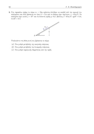 62 Γ. Χ. Παπαδημητρίου
2. Στο παρακάτω σχήμα το σώμα m = 2 kg αφήνεται ελεύθερο να κινηθεί από την κορυφή του
κεκλιμένου και όταν βρίσκεται σε ύψος h = 5 m από το έδαφος έχει ταχύτητα v = 10 m/5. Το
κεκλιμένο έχει γωνία φ = 37◦ και συντελεστή τριβής μ=0,2. Δίνεται g = 10 m/52, ημ37 = 0, 6,
συν37 = 0, 8.
A
m
⃗
v
φ
h
Υπολογίστε στη θέση αυτή που βρίσκεται το σώμα:
(αʹ) Τον ρυθμό μεταβολής της κινητικής ενέργειας.
(βʹ) Τον ρυθμό μεταβολής της δυναμικής ενέργειας.
(γʹ) Τον ρυθμό παραγωγής θερμότητας από την τριβή.
 