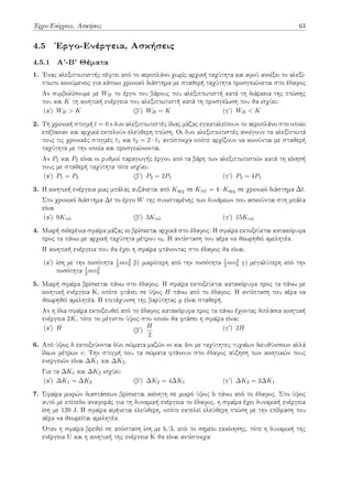 Έργο-Ενέργεια, Ασκήσεις 63
4.5 Έργο-Ενέργεια, Ασκήσεις
4.5.1 Α'-Β' Θέματα
1. Ένας αλεξιπτωτιστής πέφτει από το αεροπλάνο χωρίς αρχική ταχύτητα και αφού ανοίξει το αλεξί-
πτωτο κινούμενος για κάποιο χρονικό διάστημα με σταθερή ταχύτητα προσγειώνεται στο έδαφος
Αν συμβολίσουμε με WB το έργο του βάρους του αλεξιπτωτιστή κατά τη διάρκεια της πτώσης
του και K τη κινητική ενέργεια του αλεξιπτωτιστή κατά τη προσγείωση του θα ισχύει:
(αʹ) WB > K (βʹ) WB = K (γʹ) WB < K
2. Τη χρονική στιγμή t = 0 s δυο αλεξιπτωτιστές ίδιας μάζας εγκαταλείπουν το αεροπλάνο στο οποίο
επέβαιναν και αρχικά εκτελούν ελεύθερη πτώση. Οι δυο αλεξιπτωτιστές ανοίγουν τα αλεξίπτωτά
τους τις χρονικές στιγμές t1 και t2 = 2 · t1 αντίστοιχα οπότε αρχίζουν να κινούνται με σταθερή
ταχύτητα με την οποία και προσγειώνονται.
Αν P1 και P2 είναι οι ρυθμοί παραγωγής έργου από τα βάρη των αλεξιπτωτιστών κατά τη κίνησή
τους με σταθερή ταχύτητα τότε ισχύει:
(αʹ) P1 = P2 (βʹ) P2 = 2P1 (γʹ) P2 = 4P1
3. Η κινητική ενέργεια μιας μπάλας αυξάνεται από Kαρχ σε Kτελ = 4 · Kαρχ σε χρονικό διάστημα ∆t.
Στο χρονικό διάστημα ∆t το έργο W της συνισταμένης των δυνάμεων που ασκούνται στη μπάλα
είναι
(αʹ) 9Kτελ (βʹ) 3Kτελ (γʹ) 15Kτελ
4. Μικρή σιδερένια σφαίρα μάζας m βρίσκεται αρχικά στο έδαφος. Η σφαίρα εκτοξεύεται κατακόρυφα
προς τα πάνω με αρχική ταχύτητα μέτρου v0. Η αντίσταση του αέρα να θεωρηθεί αμελητέα.
Η κινητική ενέργεια που θα έχει η σφαίρα φτάνοντας στο έδαφος θα είναι:
(αʹ) ίση με την ποσότητα 1
2 mv2
0 β) μικρότερη από την ποσότητα 1
2 mv2
0 γ) μεγαλύτερη από την
ποσότητα 1
2 mv2
0
5. Μικρή σφαίρα βρίσκεται πάνω στο έδαφος. Η σφαίρα εκτοξεύεται κατακόρυφα προς τα πάνω με
κινητική ενέργεια Κ, οπότε φτάνει σε ύψος H πάνω από το έδαφος. Η αντίσταση του αέρα να
θεωρηθεί αμελητέα. Η επιτάχυνση της βαρύτητας g είναι σταθερή.
Αν η ίδια σφαίρα εκτοξευθεί από το έδαφος κατακόρυφα προς τα πάνω έχοντας διπλάσια κινητική
ενέργεια 2K, τότε το μέγιστο ύψος στο οποίο θα φτάσει η σφαίρα είναι:
(αʹ) H (βʹ)
H
2
(γʹ) 2H
6. Από ύψος h εκτοξεύονται δύο σώματα μαζών m και 4m με ταχύτητες τυχαίων διευθύνσεων αλλά
ίδιων μέτρων v. Την στιγμή που τα σώματα φτάνουν στο έδαφος αύξηση των κινητικών τους
ενεργειών είναι ∆K1 και ∆K2.
Για τα ∆K1 και ∆K2 ισχύει:
(αʹ) ∆K1 = ∆K2 (βʹ) ∆K2 = 4∆K1 (γʹ) ∆K2 = 2∆K1
7. Σφαίρα μικρών διαστάσεων βρίσκεται ακίνητη σε μικρό ύψος h πάνω από το έδαφος. Στο ύψος
αυτό με επίπεδο αναφοράς για τη δυναμική ενέργεια το έδαφος, η σφαίρα έχει δυναμική ενέργεια
ίση με 120 J. Η σφαίρα αφήνεται ελεύθερη, οπότε εκτελεί ελεύθερη πτώση με την επίδραση του
αέρα να θεωρείται αμελητέα.
Όταν η σφαίρα βρεθεί σε απόσταση ίση με h/3, από το σημείο εκκίνησης, τότε η δυναμική της
ενέργεια U και η κινητική της ενέργεια K θα είναι αντίστοιχα:
 