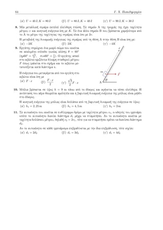 64 Γ. Χ. Παπαδημητρίου
(αʹ) U = 40 J, K = 80 J (βʹ) U = 80 J, K = 40 J (γʹ) U = 90 J, K = 30 J
8. Μία μεταλλική σφαίρα εκτελεί ελεύθερη πτώση. Σε σημείο Α της τροχιάς της έχει ταχύτητα
μέτρου v και κινητική ενέργεια ίση με K. Σε ένα άλλο σημείο Β που βρίσκεται χαμηλότερα από
το Α το μέτρο της ταχύτητας της σφαίρας είναι ίσο με 2v.
Η μεταβολή της δυναμικής ενέργειας της σφαίρας από τη θέση Α στην θέση Β είναι ίση με:
(αʹ) −3K (βʹ) 2K (γʹ) −4K
9. Εργάτης σπρώχνει ένα μικρό σώμα που κινείται
σε κεκλιμένο επίπεδο γωνίας κλίσης θ = 60◦
(ημ60◦ =
√
3
2 , συν60◦ = 1
2 ). Ο εργάτης ασκεί
στο κιβώτιο οριζόντια δύναμη σταθερού μέτρου
F όπως φαίνεται στο σχήμα και το κιβώτιο με-
τατοπίζεται κατά διάστημα x.
Η ενέργεια που μεταφέρεται από τον εργάτη στο
κιβώτιο είναι ίση με
(αʹ) F · x (βʹ)
F · x
2 (γʹ)
√
3
2
F · x A
m
x
⃗
F
θ
10. Μπίλια βρίσκεται σε ύψος h = 9 m πάνω από το έδαφος και αφήνεται να πέσει ελεύθερα. Η
αντίσταση του αέρα θεωρείται αμελητέα και η βαρυτική δυναμική ενέργεια της μπίλιας είναι μηδέν
στο έδαφος.
Η κινητική ενέργεια της μπίλιας είναι διπλάσια από τη βαρυτική δυναμική της ενέργεια σε ύψος:
(αʹ) h1 = 2, 25 m (βʹ) h1 = 4, 5 m (γʹ) h1 = 3 m
11. Σε αυτοκίνητο που κινείται σε ευθύγραμμο δρόμο με ταχύτητα μέτρου v1, ο οδηγός του φρενάρει
οπότε το αυτοκίνητο διανύει διάστημα d1 μέχρι να σταματήσει. Αν το αυτοκίνητο κινείται με
ταχύτητα διπλάσιου μέτρου, δηλαδή v2 = 2v1, τότε για να σταματήσει πρέπει να διανύσει διάστημα
d2.
Αν το αυτοκίνητο σε κάθε φρενάρισμα επιβραδύνεται με την ίδια επιβράδυνση, τότε ισχύει:
(αʹ) d1 = 2d2 (βʹ) d1 = 3d2 (γʹ) d1 = 4d2
 