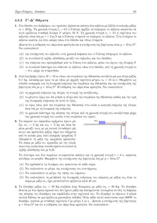 Έργο-Ενέργεια, Ασκήσεις 65
4.5.2 Γ'-Δ' Θέματα
1. Στο δάπεδο του διαδρόμου του σχολείου βρίσκεται ακίνητο ένα κιβώτιο με βιβλία συνολικής μάζας
m = 20 kg. Τη χρονική στιγμή to = 0 5 ο Γιάννης αρχίζει να σπρώχνει το κιβώτιο ασκώντας σε
αυτό οριζόντια σταθερή δύναμη F μέτρου 50 N. Τη χρονική στιγμή t1 = 4 5 η ταχύτητα του
κιβωτίου είναι ίση με v = 2 m/5 και ο Γιάννης σταματά να σπρώχνει το κιβώτιο. Στη συνέχεια το
κιβώτιο κινείται για λίγο ακόμη πάνω στο δάπεδο και τέλος σταματά.
Δίνεται ότι η επίδραση του αέρα είναι αμελητέα και η επιτάχυνση της βαρύτητας είναι g = 10 m/52.
Να υπολογίσετε:
(αʹ) την επιτάχυνση του κιβωτίου στη χρονική διάρκεια που ο Γιάννης έσπρωχνε το κιβώτιο.
(βʹ) το συντελεστή τριβής ολίσθησης μεταξύ του κιβωτίου και του δαπέδου.
(γʹ) την ενέργεια που προσφέρθηκε από το Γιάννη στο κιβώτιο, μέσω του έργου της δύναμης F
(δʹ) το συνολικό διάστημα που διάνυσε το κιβώτιο πάνω στο δάπεδο, από τη χρονική στιγμή to
= 0 s, μέχρι να σταματήσει.
2. Από ένα βράχο ύψους H = 10 m πάνω την επιφάνεια της θάλασσας εκτοξεύουμε μια πέτρα μάζας
0, 1 kg, κατακόρυφα προς τα με πάνω με αρχική ταχύτητα μέτρου v0 = 10 m/s. Θεωρήστε ως
επίπεδο αναφοράς για τη δυναμική ενέργεια την επιφάνεια της θάλασσας και την επιτάχυνση της
βαρύτητας ίση με g = 10 m/52. Η επίδραση του αέρα είναι αμελητέα. Να υπολογίσετε:
(αʹ) τη μηχανική ενέργεια της πέτρας τη στιγμή της εκτόξευσης,
(βʹ) το μέγιστο ύψος που θα φτάσει η πέτρα από την επιφάνεια της θάλασσας καθώς και την τιμή
της δυναμικής ενέργειας σε αυτό το ύψος,
(γʹ) το ύψος πάνω από την επιφάνεια της θάλασσας στο οποίο η κινητική ενέργεια της πέτρας
είναι ίση με τη δυναμική της ενέργεια,
(δʹ) το χρονικό διάστημα της κίνησης της πέτρας από τη χρονική στιγμή που εκτοξεύτηκε μέχρι
την χρονική στιγμή που φτάνει στην επιφάνεια του νερού.
3. Τα σώματα του παραπάνω σχήματος έχουν μά-
ζες m1 = 2 kg και m2 = 3 kg και είναι δε-
μένα μεταξύ τους με μη εκτατό (σταθερού μή-
κους) και αμελητέας μάζας νήμα που διέρχεται
από το αυλάκι μιας πολύ ελαφριάς τροχαλίας Τ
(θεωρήστε τη μάζα της τροχαλίας αμελητέα).
Το σώμα με μάζα m1 εμφανίζει με την επιφά-
νεια στην οποία είναι τοποθετημένο συντελεστή
τριβής ολίσθησης ίσο με 0,25.
T
m1
m2
Το σύστημα των δύο σωμάτων συγκρατείται ακίνητο και τη χρονική στιγμή t = 0 s, αφήνεται
ελεύθερο να κινηθεί. Θεωρήστε την επιτάχυνση της βαρύτητας ίση με g = 10 m/52
(αʹ) Να σχεδιάσετε τις δυνάμεις που ασκούνται σε κάθε σώμα.
(βʹ) Να υπολογίστε το μέτρο της επιτάχυνσης του συστήματος.
(γʹ) Να υπολογίσετε το μέτρο της τάσης του νήματος.
(δʹ) Να υπολογίσετε τη μεταβολή της δυναμικής ενέργειας του σώματος με μάζας m2 όταν το
σώμα με μάζα m1 έχει μετατοπιστεί οριζόντια κατά 40 cm.
4. Σε έλκηθρο μάζας m1 = 40 Kg επιβαίνει ένας Εσκιμώος με μάζα m2 = 80 Kg. Το έλκηθρο
δένεται με δυο όμοια σχοινιά που δεν έχουν μάζα και διατηρούνται τεντωμένα σε όλη τη διάρκεια
της κίνησης του έλκηθρου και παράλληλα στην ταχύτητά του. Το έλκηθρο το σέρνουν 2 ειδικά
σκυλιά Χάσκις σε μια οριζόντια χιονισμένη πεδιάδα. Όταν κάθε σκυλί αναπτύσσει ισχύ 600W το
έλκηθρο -κινείται με σταθερή ταχύτητα ⃗
v με μέτρο 5 m/s . Δίνεται η επιτάχυνση της βαρύτητας
g = 10 m/52 και ότι η επίδραση του αέρα είναι αμελητέα. Να υπολογίσετε :
 