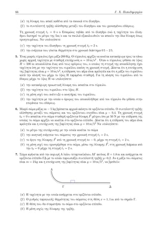 66 Γ. Χ. Παπαδημητρίου
(αʹ) τη δύναμη που ασκεί καθένα από τα σκοινιά στο έλκηθρο.
(βʹ) το συντελεστή τριβής ολίσθησης μεταξύ του έλκηθρου και του χιονισμένου εδάφους.
Τη χρονική στιγμή t1 = 0 s ο Εσκιμώος πηδάει από το έλκηθρο ενώ η ταχύτητα του έλκη-
θρου διατηρεί το μέτρο της 5m/s και τα σκυλιά εξακολουθούν να ασκούν την ίδια δύναμη όπως
προηγουμένως. Να υπολογίσετε:
(γʹ) την ταχύτητα του έλκηθρου τη χρονική στιγμή t2 = 2 s.
(δʹ) την ενέργεια που γίνεται θερμότητα στο χρονικό διάστημα 0 5 − 2 5.
5. Ένας μικρός πύραυλος έχει μάζα 200 Kg. Ο πύραυλος αρχίζει να κινείται κατακόρυφα προς τα πάνω
χωρίς αρχική ταχύτητα με σταθερή επιτάχυνση α = 10 m/s2 . Όταν ο πύραυλος φθάσει σε ύψος
H = 500 m αποκολλάται ένας από τους ορόφους του, ο οποίος τη στιγμή της αποκόλλησης έχει
ταχύτητα ίση με την ταχύτητα του πυραύλου εκείνη τη χρονική στιγμή. Δίνεται ότι η επιτάχυνση
της βαρύτητας είναι g = 10 m/s2, η επίδραση του αέρα είναι αμελητέα και ότι η μάζα του πυραύλου
κατά την κίνησή του μέχρι το ύψος Η παραμένει σταθερή. Για τη κίνηση του πυραύλου από το
έδαφος μέχρι το ύψος Η να υπολογίσετε:
(αʹ) την κατακόρυφη προωστική δύναμη που ασκείται στο πύραυλο.
(βʹ) την ταχύτητα του πυραύλου στο ύψος H.
(γʹ) τη μέση ισχύ που ανέπτυξε ο κινητήρας του πυραύλου.
(δʹ) την ταχύτητα με την οποία ο όροφος που αποκολλήθηκε από τον πύραυλο θα φθάσει στην
επιφάνεια του εδάφους.
6. Μικρό σώμα μάζας m = 5 kg βρίσκεται αρχικά ακίνητο σε οριζόντιο επίπεδο. O συντελεστή τριβής
ολίσθησης μεταξύ του σώματος και του οριζόντιου επιπέδου είναι μ = 0,4. Τη χρονική στιγμή
t0 = 0 s ασκείται στο σώμα σταθερή οριζόντια δύναμη ⃗
F μέτρου ίσο με 50 Ν με την επίδραση της
οποίας το σώμα αρχίζει να κινείται στο οριζόντιο επίπεδο. Δίνεται ότι η επίδραση του αέρα είναι
αμελητέα και η επιτάχυνση της βαρύτητας είναι g = 10 m/52 Να υπολογίσετε:
(αʹ) το μέτρο της επιτάχυνσης με την οποία κινείται το σώμα
(βʹ) την κινητική ενέργεια του σώματος την χρονική στιγμή t1 = 2 s,
(γʹ) το έργο της δύναμης ⃗
F από τη χρονική στιγμή to = 0, μέχρι τη στιγμή t1 = 2 s,
(δʹ) τη μέση ισχύ που προσφέρθηκε στο σώμα, μέσω της δύναμης ⃗
F, στη χρονική διάρκεια από
την t0 = 0 μέχρι τη στιγμή t1 = 2 s.
7. Σώμα αφήνεται από την κορυφή Α λείου τεταρτοκύκλιου ΑΓ ακτίνας R = 1.8 m και εισέρχεται σε
οριζόντιο επίπεδο ΓΔ με το οποίο παρουσιάζει συντελεστή τριβής μ=0,2. Αν η μάζα του σώματος
είναι m = 2 kg και η επιτάχυνση της βαρύτητας είναι g = 10 m/52, να βρεθούν:
A
Γ Δ
(αʹ) Η ταχύτητα με την οποία εισέρχεται στο οριζόντιο επίπεδο.
(βʹ) Ο ρυθμός παραγωγής θερμότητας του σώματος στη θέση x = 1, 1 m από το σημείο Γ.
(γʹ) Η θέση που θα σταματήσει το σώμα στο οριζόντιο επίπεδο.
(δʹ) Η μέση ισχύς της δύναμης της τριβής.
 