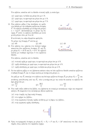 72 Γ. Χ. Παπαδημητρίου
Στο κιβώτιο, ασκείται από το δάπεδο στατική τριβή, η οποία έχει:
(αʹ) φορά προς τα δεξιά και μέτρο ίσο με 1 Ν.
(βʹ) φορά προς τα αριστερά και μέτρο ίσο με 1 Ν.
(γʹ) φορά προς τα αριστερά και μέτρο ίσο με 7 Ν.
15. Ένα κιβώτιο μάζας 2 kg ολισθαίνει σε οριζό-
ντιο δάπεδο με την επίδραση οριζόντιας δύναμης
⃗
F. Το κιβώτιο ολισθαίνει με επιτάχυνση μέτρου
α = 1 m/s2. Διπλασιάζουμε το μέτρο της δύ-
ναμης ⃗
F οπότε το κιβώτιο ολισθαίνει με επιτά-
χυνση μέτρου ίσου με 3 m/s2.
m
⃗
F1
⃗
T
⃗
α
Η αντίσταση του αέρα θεωρείται αμελητέα.
Το μέτρο της δύναμης ⃗
F ισούται με
(αʹ) 8N (βʹ) 6N (γʹ) 4N
16. Στο κιβώτιο που φαίνεται στο διπλανό σχήμα
ασκούνται δύο οριζόντιες δυνάμεις ⃗
F1 και ⃗
F2,
με μέτρα F1 = 10 Ν και F2 = 6 N. Το κιβώτιο
κινείται με σταθερή ταχύτητα ⃗
v στο οριζόντιο
δάπεδο.
m
⃗
F1
⃗
F2
⃗
v
Στο κιβώτιο, ασκείται από το δάπεδο:
(αʹ) στατική τριβή με φορά προς τα αριστερά και μέτρο ίσο με 4 Ν.
(βʹ) τριβή ολίσθησης με φορά προς τα αριστερά και μέτρο ίσο με 4 Ν.
(γʹ) τριβή ολίσθησης με φορά προς τα δεξιά και μέτρο ίσο με 4 Ν.
17. Σε ένα κιβώτιο μάζας m που βρίσκεται ακίνητο πάνω σε λείο οριζόντιο δάπεδο ασκείται οριζόντια
σταθερή δύναμη ⃗
F1 και το σώμα κινείται με επιτάχυνση μέτρου α.
Αν μαζί με την ⃗
F1 ασκούμε στο κιβώτιο και δεύτερη οριζόντια δύναμη ⃗
F2 με μέτρο F2 =
F1
3
και
αντίθετης κατεύθυνσης από την ⃗
F1, τότε η επιτάχυνση με την οποία θα κινείται το κιβώτιο θα
έχει μέτρο ίσο με :
(αʹ)
0.5
2
(βʹ)
20.5
3
(γʹ)
0.5
3
18. Ένα παιδί πιέζει κάθετα ένα βιβλίο, που βρίσκεται σε επαφή με κατακόρυφο τοίχο και ισορροπεί
ακίνητο. Η ισορροπία στον κατακόρυφο άξονα οφείλεται:
(αʹ) στην ύπαρξη της βαρυτικής δύναμης.
(βʹ) στο σχήμα του βιβλίου.
(γʹ) στην εμφάνιση στατικής τριβής αντίθετης με το βάρος του βιβλίου.
(δʹ) στην εμφάνιση τριβής ολίσθησης.
⃗
F
19. Τρεις συγγραμμικές δυνάμεις με μέτρα F1 = F2 = F και F3 = 2F ασκούνται στο ίδιο υλικό
σημείο, όπως φαίνεται στο παρακάτω σχήμα.
 