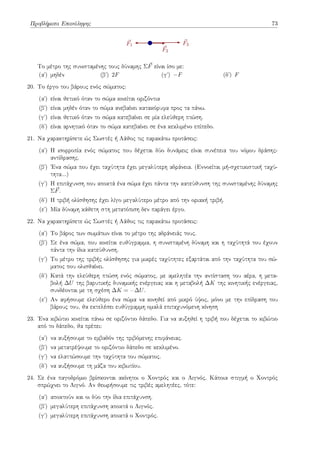 Προβλήματα Επανάληψης 73
⃗
F3
⃗
F2
⃗
F1
Το μέτρο της συνισταμένης τους δύναμης Σ⃗
F είναι ίσο με:
(αʹ) μηδέν (βʹ) 2F (γʹ) −F (δʹ) F
20. Το έργο του βάρους ενός σώματος:
(αʹ) είναι θετικό όταν το σώμα κινείται οριζόντια
(βʹ) είναι μηδέν όταν το σώμα ανεβαίνει κατακόρυφα προς τα πάνω.
(γʹ) είναι θετικό όταν το σώμα κατεβαίνει σε μία ελεύθερη πτώση.
(δʹ) είναι αρνητικό όταν το σώμα κατεβαίνει σε ένα κεκλιμένο επίπεδο.
21. Να χαρακτηρίσετε ώς Σωστές ή Λάθος τις παρακάτω προτάσεις:
(αʹ) Η ισορροπία ενός σώματος που δέχεται δύο δυνάμεις είναι συνέπεια του νόμου δράσης-
αντίδρασης.
(βʹ) Ένα σώμα που έχει ταχύτητα έχει μεγαλύτερη αδράνεια. (Εννοείται μή-σχετικιστική ταχύ-
τητα...)
(γʹ) Η επιτάχυνση που αποκτά ένα σώμα έχει πάντα την κατεύθυνση της συνισταμένης δύναμης
Σ⃗
F.
(δʹ) Η τριβή ολίσθησης έχει λίγο μεγαλύτερο μέτρο από την οριακή τριβή.
(εʹ) Μία δύναμη κάθετη στη μετατόπιση δεν παράγει έργο.
22. Να χαρακτηρίσετε ώς Σωστές ή Λάθος τις παρακάτω προτάσεις:
(αʹ) Το βάρος των σωμάτων είναι το μέτρο της αδράνειάς τους.
(βʹ) Σε ένα σώμα, που κινείται ευθύγραμμα, η συνισταμένη δύναμη και η ταχύτητά του έχουν
πάντα την ίδια κατεύθυνση.
(γʹ) Το μέτρο της τριβής ολίσθησης για μικρές ταχύτητες εξαρτάται από την ταχύτητα του σώ-
ματος που ολισθαίνει.
(δʹ) Κατά την ελεύθερη πτώση ενός σώματος, με αμελητέα την αντίσταση του αέρα, η μετα-
βολή ∆U της βαρυτικής δυναμικής ενέργειας και η μεταβολή ∆K της κινητικής ενέργειας,
συνδέονται με τη σχέση ∆K = −∆U.
(εʹ) Αν αφήσουμε ελεύθερο ένα σώμα να κινηθεί από μικρό ύψος, μόνο με την επίδραση του
βάρους του, θα εκτελέσει ευθύγραμμη ομαλά επιταχυνόμενη κίνηση
23. Ένα κιβώτιο κινείται πάνω σε οριζόντιο δάπεδο. Για να αυξηθεί η τριβή που δέχεται το κιβώτιο
από το δάπεδο, θα πρέπει:
(αʹ) να αυξήσουμε το εμβαδόν της τριβόμενης επιφάνειας.
(βʹ) να μετατρέψουμε το οριζόντιο δάπεδο σε κεκλιμένο.
(γʹ) να ελαττώσουμε την ταχύτητα του σώματος.
(δʹ) να αυξήσουμε τη μάζα του κιβωτίου.
24. Σε ένα παγοδρόμιο βρίσκονται ακίνητοι ο Χοντρός και ο Λιγνός. Κάποια στιγμή ο Χοντρός
σπρώχνει το Λιγνό. Αν θεωρήσουμε τις τριβές αμελητέες, τότε:
(αʹ) αποκτούν και οι δύο την ίδια επιτάχυνση.
(βʹ) μεγαλύτερη επιτάχυνση αποκτά ο Λιγνός.
(γʹ) μεγαλύτερη επιτάχυνση αποκτά ο Χοντρός.
 