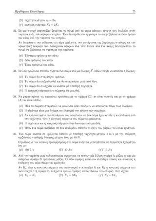 Προβλήματα Επανάληψης 75
(βʹ) ταχύτητα μέτρου v2 = 2v1
(γʹ) κινητική ενέργεια K2 = 2K1
32. Σε μια στιγμή απροσεξίας ξεφεύγει το σφυρί από τα χέρια κάποιου εργάτη που δουλεύει στην
ταράτσα ενός πολυώροφου κτηρίου. Ένα δευτερόλεπτο αργότερα το σφυρί βρίσκεται έναν όροφο
πιο κάτω από την ταράτσα του κτηρίου.
Αν θεωρήσετε την επίδραση του αέρα αμελητέα, την επιτάχυνση της βαρύτητας σταθερή και την
υψομετρική διαφορά των διαδοχικών ορόφων ίδια τότε έπειτα από ένα ακόμη δευτερόλεπτο το
σφυρί θα βρίσκεται σε σχέση με την ταράτσα:
(αʹ) Τέσσερις ορόφους πιο κάτω
(βʹ) Δύο ορόφους πιο κάτω
(γʹ) Τρεις ορόφους πιο κάτω.
33. Σε λείο οριζόντιο επίπεδο σύρεται ένα σώμα από μια δύναμη ⃗
F. Μόλις πάψει να ασκείται η δύναμη:
(αʹ) Το σώμα θα σταματήσει αμέσως.
(βʹ) Το σώμα θα επιβραδυνθεί και θα σταματήσει μετά από λίγο.
(γʹ) Το σώμα θα συνεχίσει να κινείται με σταθερή ταχύτητα.
(δʹ) Η κινητική ενέργεια του σώματος θα μειωθεί.
34. Να χαρακτηρίστε τις παρακάτω προτάσεις με το γράμμα (Σ) αν είναι σωστές και με το γράμμα
(Λ) αν είναι λάθος.
(αʹ) Όλα τα σώματα σταματούν να κινούνται όταν παύσουν να ασκούνται πάνω τους δυνάμεις.
(βʹ) Η αδράνεια είναι μια δύναμη που διατηρεί την κίνηση των σωμάτων.
(γʹ) Αν η συνισταμένη των δυνάμεων που ασκούνται σε ένα σώμα έχει αντίθετη κατεύθυνση από
την ταχύτητα, τότε η κινητική ενέργεια του σώματος μειώνεται.
(δʹ) Η ταχύτητα και η κινητική ενέργεια είναι διανυσματικά μεγέθη.
(εʹ) Όταν ένα σώμα ανεβαίνει σε ένα κεκλιμένο επίπεδο το έργο του βάρους του είναι αρνητικό.
35. Ένα σώμα κινείται σε οριζόντιο δάπεδο με σταθερή ταχύτητα μέτρου 4 m/s με την επίδραση
οριζόντιας σταθερής δύναμης μέτρου ίσου με 40 N.
Ο ρυθμός με τον οποίο η προσφερόμενη στο σώμα ενέργεια μετατρέπεται σε θερμότητα έχει μέτρο
ίσο με:
(αʹ) 160 J/s (βʹ) 40 J/s (γʹ) 10 J/s
36. Από την ταράτσα μιας πολυκατοικίας αφήνονται να πέσουν μία ξύλινη σφαίρα Α μάζας m και μία
σιδερένια σφαίρα Β τριπλάσιας μάζας. Οι δύο σφαίρες εκτελούν ελεύθερη πτώση και συνεπώς η
επίδραση του αέρα θεωρείται αμελητέα.
Αν Ka είναι η κινητική ενέργεια που αντιστοιχεί στη σφαίρα Α και Kb η κινητική ενέργεια που
αντιστοιχεί στη σφαίρα Β, ελάχιστα πριν οι σφαίρες ακουμπήσουν στο έδαφος, τότε ισχύει:
(αʹ) Ka = Kb (βʹ) Ka = 3Kb (γʹ) Kb = 3Ka
 