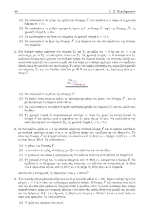 80 Γ. Χ. Παπαδημητρίου
(αʹ) Να υπολογίσετε το μέτρο της οριζόντιας δύναμης ⃗
F, που ασκείται στο σώμα, στη χρονική
διάρκεια 0 → 5 s.
(βʹ) Να υπολογίσετε το ρυθμό παραγωγής έργου από τη δύναμη ⃗
F (ισχύ της δύναμης ⃗
F), τη
χρονική στιγμή t1 = 3 s.
(γʹ) Να προσδιορίσετε τη θέση του σώματος τη χρονική στιγμή t2 = 10 s.
(δʹ) Να υπολογίσετε το έργο της δύναμης ⃗
F, στη διάρκεια του 4ου δευτερολέπτου της κίνησης
του σώματος.
12. Στο διπλανό σχήμα φαίνονται δύο σώματα Σ1 και Σ2 με μάζες m1 = 6 kg και m2 = 4 kg
αντίστοιχα, με το Σ2 τοποθετημένο πάνω στο Σ1. Τη χρονική στιγμή t = 0 ασκούμε στο Σ1
οριζόντια δύναμη όπως φαίνεται στο διπλανό σχήμα. Τα σώματα εξαιτίας της στατικής τριβής που
αναπτύσσεται μεταξύ τους κινούνται μαζί σαν ένα σώμα με σταθερή ταχύτητα, πάνω στο οριζόντιο
δάπεδο προς την κατεύθυνση της δύναμης. Το μέτρο της τριβής ολίσθησης που εμφανίζεται μεταξύ
του σώματος Σ1 και του δαπέδου είναι ίσο με 30 Ν και η επιτάχυνση της βαρύτητας είναι g =
10 m/s2.
m1
m2
⃗
F
(αʹ) Να υπολογίσετε το μέτρο της δύναμης ⃗
F .
(βʹ) Να βρείτε πόση ενέργεια πρέπει να προσφέρουμε μέσω του έργου της δύναμης ⃗
F , για να
μετακινήσουμε τα σώματα κατά 120 m.
(γʹ) Να υπολογίσετε το συντελεστή τριβής ολίσθησης μεταξύ του σώματος Σ1 και του οριζόντιου
δαπέδου.
(δʹ) Τη χρονική στιγμή t1 απομακρύνουμε απότομα το σώμα Σ2, χωρίς να καταργήσουμε τη
δύναμη ⃗
F και αμέσως μετά η ταχύτητα του Σ1 είναι ίση με 10 m/s. Να υπολογίσετε την
κινητική ενέργεια του σώματος Σ1, τη χρονική στιγμή t2 = t1 + 5 s.
13. Σε ένα κιβώτιο μάζας m = 5 kg ασκείται οριζόντια σταθερή δύναμη ⃗
F και το κιβώτιο ολισθαίνει
με σταθερή ταχύτητα μέτρου 8 m/s, σε οριζόντιο δρόμο που ταυτίζεται με τον άξονα x′x. Το
έργο της δύναμης ⃗
F κατά τη μετατόπιση του κιβωτίου από τη θέση x0 = 0 μέχρι τη θέση x1 = 15
m είναι ίσο με 300 J. Να υπολογίσετε:
(αʹ) το μέτρο της δύναμης ⃗
F .
(βʹ) το συντελεστή τριβής ολίσθησης μεταξύ του κιβωτίου και του δαπέδου.
(γʹ) το ρυθμό με τον οποίο η προσφερόμενη στο κιβώτιο ενέργεια μετατρέπεται σε θερμότητα.
(δʹ) Τη χρονική στιγμή που το κιβώτιο διέρχεται από τη θέση x1, καταργείται η δύναμη ⃗
F. Να
σχεδιάσετε το διάγραμμα της κινητικής ενέργειας του κιβωτίου σε συνάρτηση με τη θέση
του x πάνω στον άξονα, από τη θέση x0 = 0, μέχρι τη θέση όπου αυτό σταματά.
Δίνεται ότι η επιτάχυνση της βαρύτητας είναι g = 10 m/s2.
14. Ένα τρακτέρ σέρνει μέσω αλυσίδας ένα κουτί με εργαλεία μάζας m = 100 kgμε σταθερή ταχύτητα
μέτρου v = 5 m/s πάνω σε ευθύγραμμο οριζόντιο δρόμο. Η δύναμη ⃗
F που ασκείται στο κουτί
από την αλυσίδα είναι οριζόντια. Ξαφνικά σπάει η αλυσίδα οπότε το κουτί ολισθαίνει λίγο ακόμα
επιβραδυνόμενο μέχρι που σταματά. Δίνεται ο συντελεστής τριβής ολίσθησης μεταξύ του κουτιού
και του δρόμου μ=0,4 , η επιτάχυνση της βαρύτητας ίση με g = 10 m/s2 και ότι η αντίσταση του
αέρα είναι αμελητέα. Να υπολογισθούν:
(αʹ) Η τριβή που ασκείται στο κουτί.
 