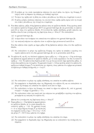 Προβλήματα Επανάληψης 81
(βʹ) Ο ρυθμός με τον οποίο προσφέρεται ενέργεια στο κουτί μέσω του έργου της δύναμης ⃗
F
(ισχύς) κατά τη διάρκεια της κίνησης με σταθερή ταχύτητα.
(γʹ) Το έργο της τριβής από τη θέση που σπάει η αλυσίδα ως την θέση που σταμάτησε το κουτί.
(δʹ) Ο μέσος ρυθμός απώλειας ενέργειας του κουτιού λόγω τριβής (μέση ισχύς) από τη στιγμή
που σπάει η αλυσίδα ως την στιγμή που σταμάτησε.
15. Ένα άδειο κιβώτιο, μάζας 10 kg βρίσκεται ακίνητο πάνω σε οριζόντιο δάπεδο. Ένας εργάτης ασκεί
στο κιβώτιο οριζόντια δύναμη μέτρου 60 N για χρονικό διάστημα Δt και μετατοπίζει το κιβώτιο
κατά 25 m πάνω στο οριζόντιο δάπεδο. Ο συντελεστής τριβής ολίσθησης μεταξύ κιβωτίου και
δαπέδου είναι 0,4 και η επιτάχυνση της βαρύτητας είναι g = 10 m/s2. Να υπολογίσετε:
(αʹ) το χρονικό διάστημα Δt,
(βʹ) τα έργα όλων των δυνάμεων που ασκούνται στο κιβώτιο στο χρονικό διάστημα Δt,
(γʹ) την κινητική ενέργεια του κιβωτίου όταν το κιβώτιο έχει μετατοπιστεί κατά 25 m.
Ένα ίδιο κιβώτιο είναι γεμάτο με άμμο μάζας 40 kg βρίσκεται ακίνητο πάνω στο ίδιο οριζόντιο
δάπεδο.
(δʹ) Να υπολογίσετε το μέτρο της οριζόντιας δύναμης που πρέπει να ασκήσει ο εργάτης στο
γεμάτο κιβώτιο ώστε στο ίδιο χρονικό διάστημα Δt να το μετατοπίσει κατά 25 m.
16. Tα κιβώτια K1 και K2 του διπλανού σχήματος έχουν μάζες m1 = 3 kg και m2 = 5 kg αντίστοιχα
και βρίσκονται αρχικά ακίνητα σε οριζόντιο δάπεδο, με το οποίο εμφανίζουν τον ίδιο συντελεστή
τριβής μ = 0,5. Τα κιβώτια είναι δεμένα μεταξύ τους με ένα μη εκτατό νήμα αμελητέας μάζας, το
οποίο είναι οριζόντιο και τεντωμένο. Τη χρονική στιγμή t = 0 ένας εργάτης ασκεί στο κιβώτιο K1
οριζόντια σταθερή δύναμη ⃗
F στη διεύθυνση του νήματος, όπως φαίνεται στο σχήμα και μετακινεί
τα κιβώτια με σταθερή επιτάχυνση α = 1 m/s2.
K1
K2
⃗
F
(αʹ) Να υπολογίσετε το μέτρο της τριβής ολίσθησης που ασκείται σε καθένα κιβώτιο.
(βʹ) Να εφαρμόσετε το θεμελιώδη νόμο της Μηχανικής στο κιβώτιο K2 και να υπολογίσετε το
μέτρο της δύναμης που ασκείται στο κιβώτιο αυτό από το νήμα.
(γʹ) Να υπολογίσετε το έργο της δύναμης που ασκεί το νήμα στο κιβώτιο K1, από τη χρονική
στιγμή t = 0 μέχρι τη χρονική t1 = 4 s.
(δʹ) Να υπολογίσετε πόσο τοις εκατό από την ενέργεια που μεταβιβάζει ο εργάτης στα κιβώτια,
μεταφέρεται ως κινητική στο κιβώτιο K1.
Δίνεται ότι η επιτάχυνση της βαρύτητας είναι g = 10 m/s2.
17. Σώμα μάζας m = 5 kg βρίσκεται αρχικά ακίνητο
σε οριζόντιο δάπεδο, με το οποίο εμφανίζει συ-
ντελεστή τριβής μ = 0,5. Τη χρονική στιγμή
t = 0 το σώμα δέχεται δύναμη ⃗
F με διεύθυνση
που σχηματει γωνία φ (ημφ = 0, 6, συνφ = 0, 8)
και μέτρο F = 50 N όπως φαίνεται στο σχήμα.
m
⃗
F
φ
(αʹ) Να υπολογίσετε το μέτρο της τριβής ολίσθησης που ασκείται στο σώμα.
(βʹ) Να εφαρμόσετε το θεμελιώδη νόμο της Μηχανικής και να υπολογίσετε την επιτάχυνση του
σώματος.
 