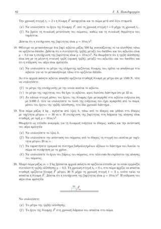 82 Γ. Χ. Παπαδημητρίου
Την χρονική στιγμή t1 = 2 s η δύναμη ⃗
F καταργείται και το σώμα μετά από λίγο σταματά.
(αʹ) Να υπολογίσετε το έργο της δύναμης ⃗
F, από τη χρονική στιγμή t = 0 μέχρι τη χρονική t1.
(βʹ) Να βρείτε τη συνολική μετατόπιση του σώματος, καθώς και τη συνολική θερμότητα που
παράγεται.
Δίνεται ότι η επιτάχυνση της βαρύτητας είναι g = 10 m/s2.
18. Θέλουμε να μετακινήσουμε ένα βαρύ κιβώτιο μάζας 500 kg αναγκάζοντας το να ολισθήσει πάνω
σε οριζόντιο δάπεδο. Δίδεται ότι ο συντελεστής τριβής μεταξύ του δαπέδου και του κιβωτίου είναι
μ = 0,2 και η επιτάχυνση της βαρύτητας είναι g = 10 m/s2. Να θεωρήσετε ότι η τριβή ολίσθησης
είναι ίση με τη μέγιστη στατική τριβή (οριακή τριβή), μεταξύ του κιβωτίου και του δαπέδου και
ότι η επίδραση του αέρα είναι αμελητέα.
(αʹ) Να υπολογίσετε το μέτρο της ελάχιστης οριζόντιας δύναμης που πρέπει να ασκήσουμε στο
κιβώτιο για να το μετακινήσουμε πάνω στο οριζόντιο δάπεδο.
Αν στο αρχικά ακίνητο κιβώτιο ασκηθεί οριζόντια σταθερή δύναμη με μέτρο ίσο με 1500 Ν, τότε
να υπολογίσετε:
(βʹ) το μέτρο της επιτάχυνσης με την οποία κινείται το κιβώτιο.
(γʹ) το μέτρο της ταχύτητας που θα έχει το κιβώτιο, αφού διανύσει διάστημα ίσο με 32 m.
(δʹ) Αν κάποια στιγμή μέσου του έργου της δύναμης έχει μεταφερθεί στο κιβώτιο ενέργεια ίση
με 3.000 J, τότε να υπολογίσετε το ποσό της ενέργειας που έχει αφαιρεθεί από το σώμα,
μέσου του έργου της τριβής ολίσθησης, στο ίδιο χρονικό διάστημα .
19. Ένα σώμα μάζας 4 kg , αφήνεται από ύψος h, πάνω από το έδαφος και φθάνει στο έδαφος
με ταχύτητα μέτρου v = 30 m/s. Η επιτάχυνση της βαρύτητας στη διάρκεια της κίνησης είναι
σταθερή, με τιμή g = 10 m/s2.
Θεωρήστε ως επίπεδο αναφοράς για τη δυναμική ενέργεια το έδαφος, καθώς και την αντίσταση
του αέρα αμελητέα
(αʹ) Να υπολογίσετε το ύψος h.
(βʹ) Να υπολογίσετε την απόσταση του σώματος από το έδαφος τη στιγμή που κινείται με ταχύ-
τητα μέτρου 20 m/s .
(γʹ) Να παραστήσετε γραφικά σε σύστημα βαθμολογημένων αξόνων to διάστημα που διανύει το
σώμα σε συνάρτηση με το χρόνο .
(δʹ) Να υπολογίσετε το έργο του βάρους του σώματος, στο τελευταίο δευτερόλεπτο της κίνησης
του σώματος.
20. Μικρό σώμα μάζας m = 2 kg βρίσκεται αρχικά ακίνητο σε οριζόντιο επίπεδο με το οποίο εμφανίζει
συντελεστή τριβής ολίσθησης μ = 0,5. Τη χρονική στιγμή t0 = 0 s, στο σώμα αρχίζει να ασκείται
σταθερή οριζόντια δύναμη ⃗
F μέτρου 30 N μέχρι τη χρονική στιγμή t = 3 s, οπότε παύει να
ασκείται η δύναμη ⃗
F. Δίνεται ότι η επιτάχυνση της βαρύτητας είναι g = 10 m/s2. Η επίδραση του
αέρα είναι αμελητέα.
m ⃗
F
Να υπολογίσετε:
(αʹ) Tο μέτρο της τριβής ολίσθησης.
(βʹ) Tο έργο της δύναμης ⃗
F στη χρονική διάρκεια που ασκείται στο σώμα.
 