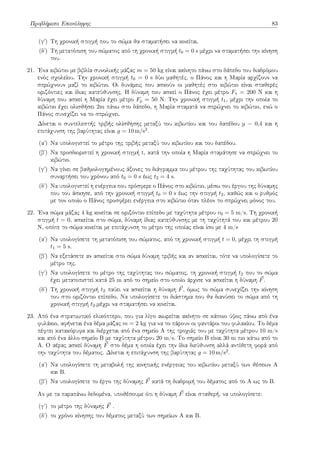 Προβλήματα Επανάληψης 83
(γʹ) Tη χρονική στιγμή που το σώμα θα σταματήσει να κινείται.
(δʹ) Tη μετατόπιση του σώματος από τη χρονική στιγμή t0 = 0 s μέχρι να σταματήσει την κίνηση
του.
21. Ένα κιβώτιο με βιβλία συνολικής μάζας m = 50 kg είναι ακίνητο πάνω στο δάπεδο του διαδρόμου
ενός σχολείου. Την χρονική στιγμή t0 = 0 s δύο μαθητές, ο Πάνος και η Μαρία αρχίζουν να
σπρώχνουν μαζί το κιβώτιο. Οι δυνάμεις που ασκούν οι μαθητές στο κιβώτιο είναι σταθερές
οριζόντιες και ίδιας κατεύθυνσης. Η δύναμη που ασκεί ο Πάνος έχει μέτρο Fπ = 200 Ν και η
δύναμη που ασκεί η Μαρία έχει μέτρο Fμ = 50 Ν. Την χρονική στιγμή t1, μέχρι την οποία το
κιβώτιο έχει ολισθήσει 2m πάνω στο δάπεδο, η Μαρία σταματά να σπρώχνει το κιβώτιο, ενώ ο
Πάνος συνεχίζει να το σπρώχνει.
Δίνεται ο συντελεστής τριβής ολίσθησης μεταξύ του κιβωτίου και του δαπέδου μ = 0,4 και η
επιτάχυνση της βαρύτητας είναι g = 10 m/s2.
(αʹ) Να υπολογιστεί το μέτρο της τριβής μεταξύ του κιβωτίου και του δαπέδου.
(βʹ) Να προσδιοριστεί η χρονική στιγμή t, κατά την οποία η Μαρία σταμάτησε να σπρώχνει το
κιβώτιο.
(γʹ) Να γίνει σε βαθμολογημένους άξονες το διάγραμμα του μέτρου της ταχύτητας του κιβωτίου
συναρτήσει του χρόνου από t0 = 0 s έως t2 = 4 s.
(δʹ) Να υπολογιστεί η ενέργεια που πρόσφερε ο Πάνος στο κιβώτιο, μέσω του έργου της δύναμης
που του άσκησε, από την χρονική στιγμή t0 = 0 s έως την στιγμή t2, καθώς και ο ρυθμός
με τον οποίο ο Πάνος προσφέρει ενέργεια στο κιβώτιο όταν πλέον το σπρώχνει μόνος του.
22. Ένα σώμα μάζας 4 kg κινείται σε οριζόντιο επίπεδο με ταχύτητα μέτρου v0 = 5 m/s. Τη χρονική
στιγμή t = 0, ασκείται στο σώμα, δύναμη ίδιας κατεύθυνσης με τη ταχύτητά του και μέτρου 20
Ν, οπότε το σώμα κινείται με επιτάχυνση το μέτρο της οποίας είναι ίσο με 4 m/s
(αʹ) Να υπολογίσετε τη μετατόπιση του σώματος, από τη χρονική στιγμή t = 0, μέχρι τη στιγμή
t1 = 5 s.
(βʹ) Να εξετάσετε αν ασκείται στο σώμα δύναμη τριβής και αν ασκείται, τότε να υπολογίσετε το
μέτρο της.
(γʹ) Να υπολογίσετε το μέτρο της ταχύτητας του σώματος, τη χρονική στιγμή t2 που το σώμα
έχει μετατοπιστεί κατά 25 m από το σημείο στο οποίο άρχισε να ασκείται η δύναμη ⃗
F.
(δʹ) Τη χρονική στιγμή t2 παύει να ασκείται η δύναμη ⃗
F, όμως το σώμα συνεχίζει την κίνηση
του στο οριζόντιο επίπεδο. Να υπολογίσετε το διάστημα που θα διανύσει το σώμα από τη
χρονική στιγμή t2,μέχρι να σταματήσει να κινείται.
23. Από ένα στρατιωτικό ελικόπτερο, που για λίγο αιωρείται ακίνητο σε κάποιο ύψος πάνω από ένα
φυλάκιο, αφήνεται ένα δέμα μάζας m = 2 kg για να το πάρουν οι φαντάροι του φυλακίου. Το δέμα
πέφτει κατακόρυφα και διέρχεται από ένα σημείο Α της τροχιάς του με ταχύτητα μέτρου 10 m/s
και από ένα άλλο σημείο Β με ταχύτητα μέτρου 20 m/s. Το σημείο Β είναι 30 m πιο κάτω από το
Α. Ο αέρας ασκεί δύναμη ⃗
F στο δέμα η οποία έχει την ίδια διεύθυνση αλλά αντίθετη φορά από
την ταχύτητα του δέματος. Δίνεται η επιτάχυνση της βαρύτητας g = 10 m/s2.
(αʹ) Να υπολογίσετε τη μεταβολή της κινητικής ενέργειας του κιβωτίου μεταξύ των θέσεων Α
και Β.
(βʹ) Να υπολογίσετε το έργο της δύναμης ⃗
F κατά τη διαδρομή του δέματος από το Α ως το Β.
Αν με τα παραπάνω δεδομένα, υποθέσουμε ότι η δύναμη ⃗
F είναι σταθερή, να υπολογίσετε:
(γʹ) το μέτρο της δύναμης ⃗
F .
(δʹ) το χρόνο κίνησης του δέματος μεταξύ των σημείων Α και Β.
 